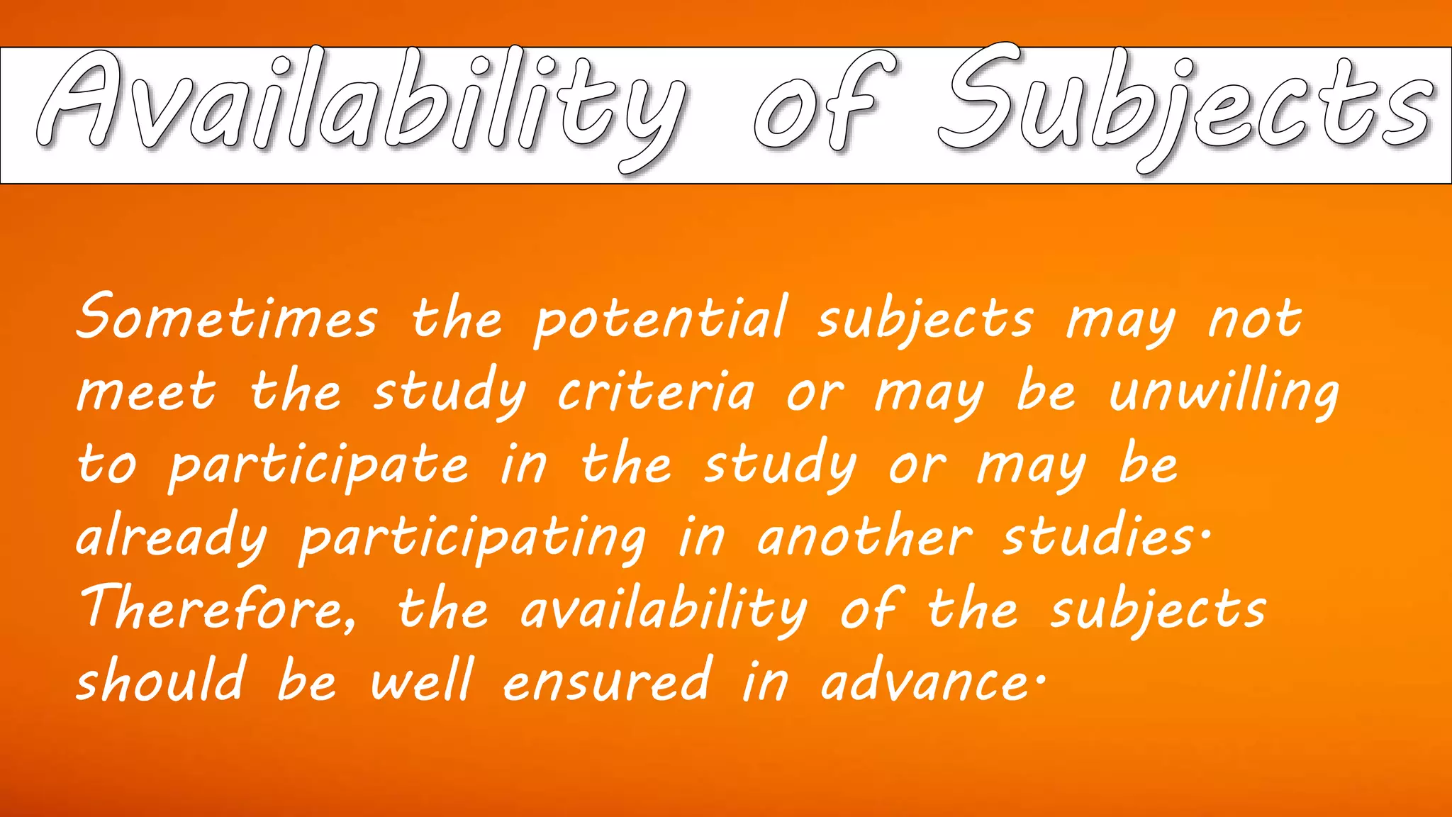 Sometimes the potential subjects may not
meet the study criteria or may be unwilling
to participate in the study or may be
already participating in another studies.
Therefore, the availability of the subjects
should be well ensured in advance.
 