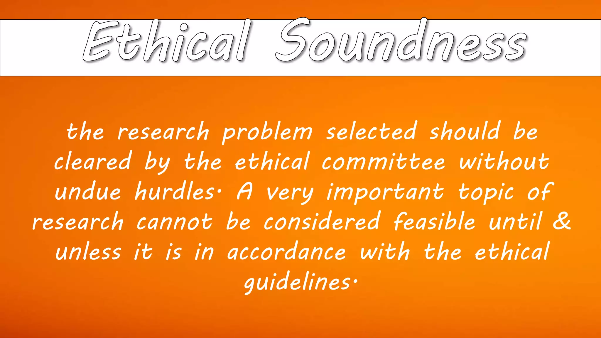 the research problem selected should be
cleared by the ethical committee without
undue hurdles. A very important topic of
research cannot be considered feasible until &
unless it is in accordance with the ethical
guidelines.
 