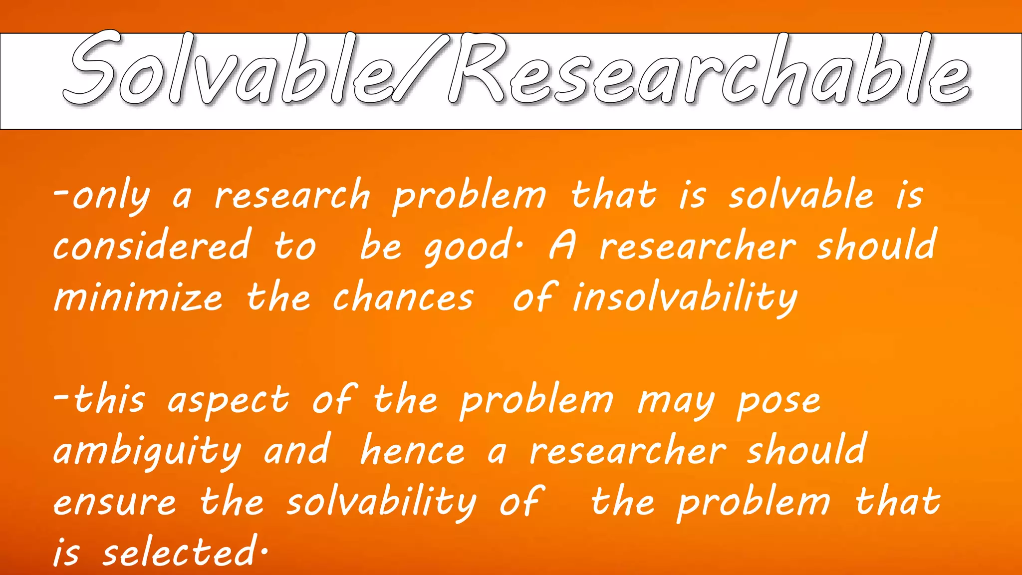 -only a research problem that is solvable is
considered to be good. A researcher should
minimize the chances of insolvability
-this aspect of the problem may pose
ambiguity and hence a researcher should
ensure the solvability of the problem that
is selected.
 