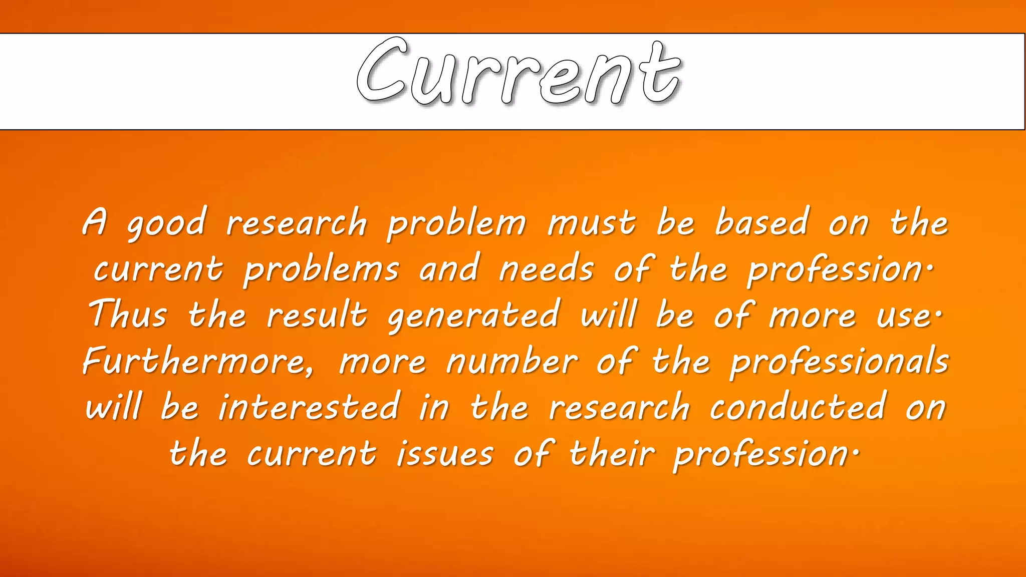 A good research problem must be based on the
current problems and needs of the profession.
Thus the result generated will be of more use.
Furthermore, more number of the professionals
will be interested in the research conducted on
the current issues of their profession.
 
