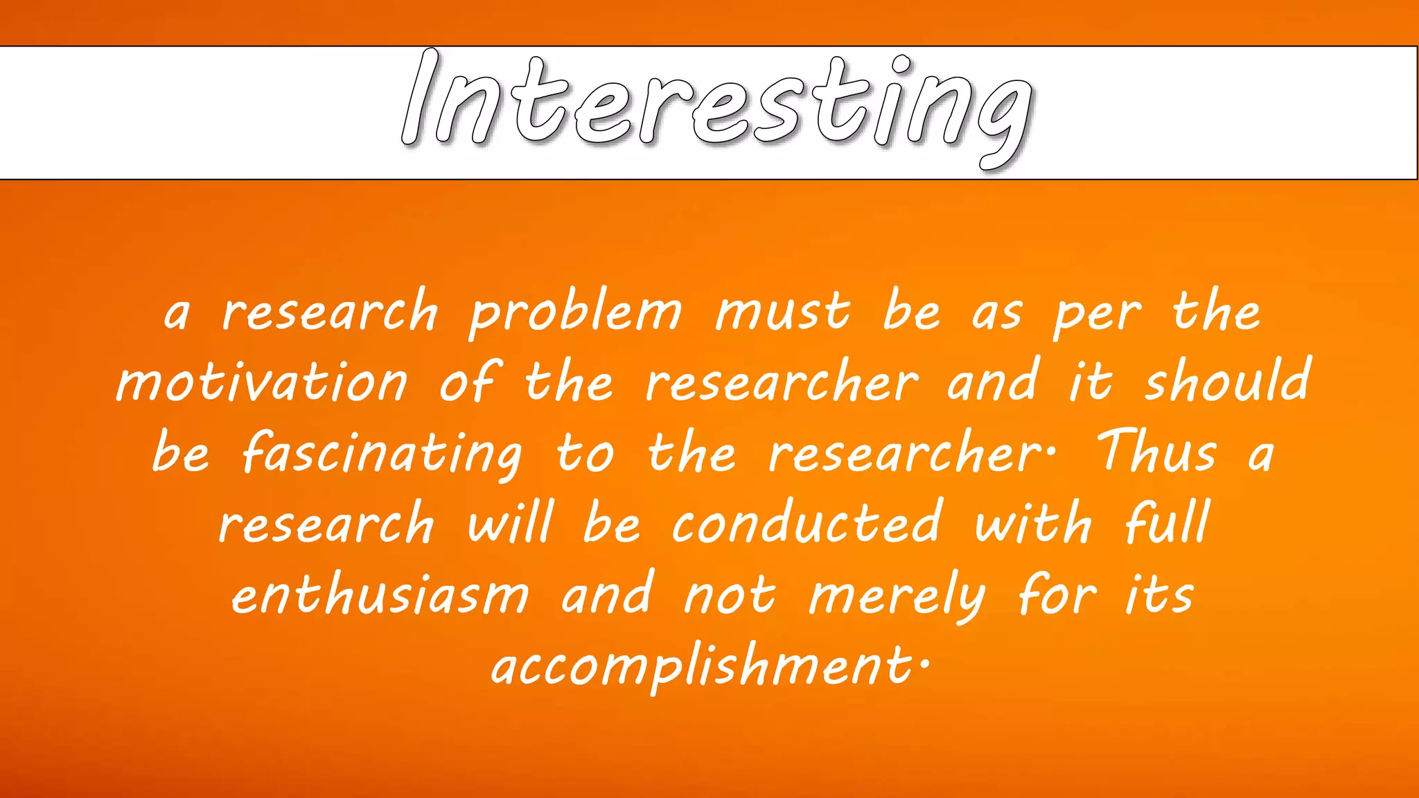 a research problem must be as per the
motivation of the researcher and it should
be fascinating to the researcher. Thus a
research will be conducted with full
enthusiasm and not merely for its
accomplishment.
 