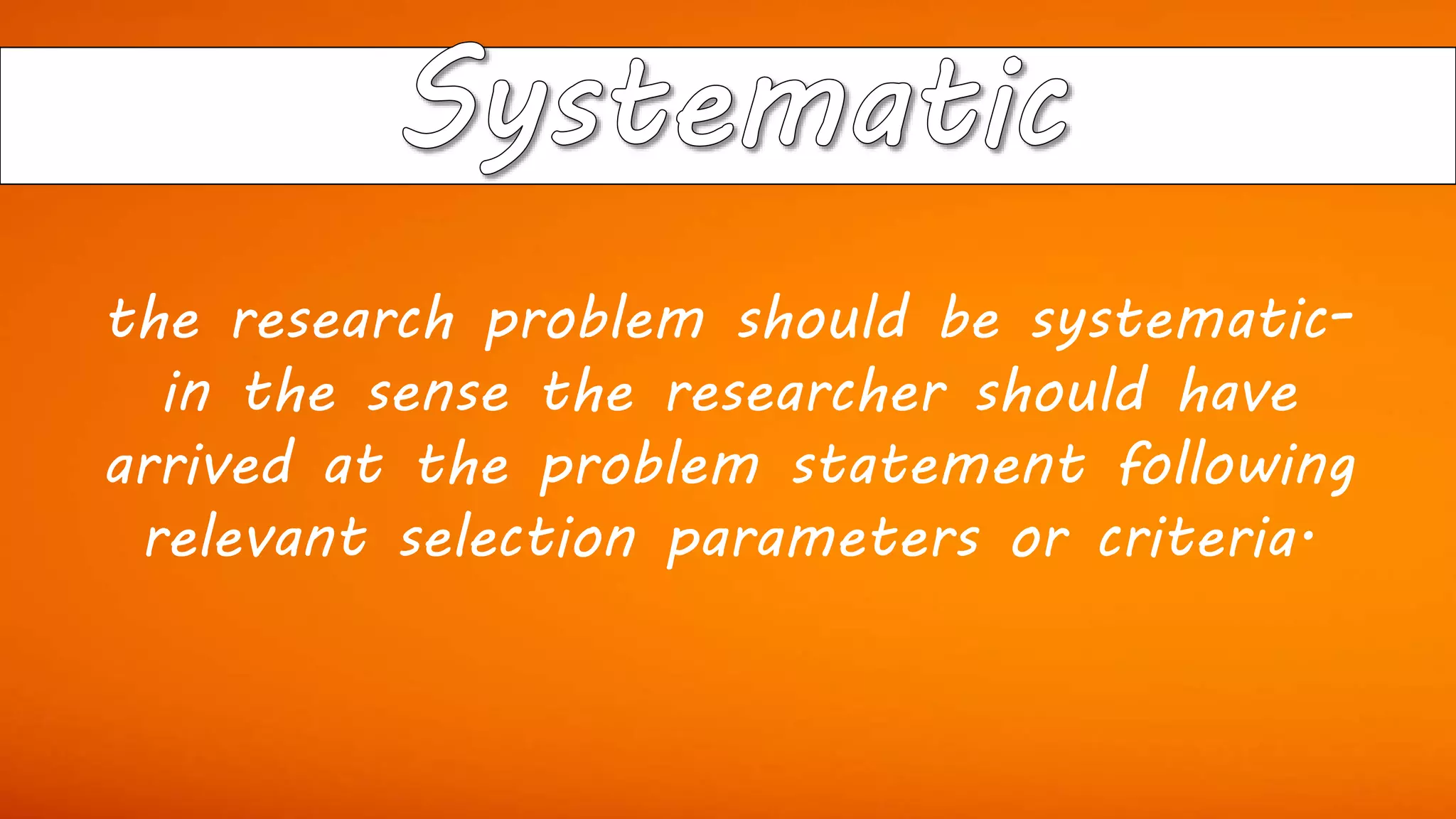 the research problem should be systematic-
in the sense the researcher should have
arrived at the problem statement following
relevant selection parameters or criteria.
 