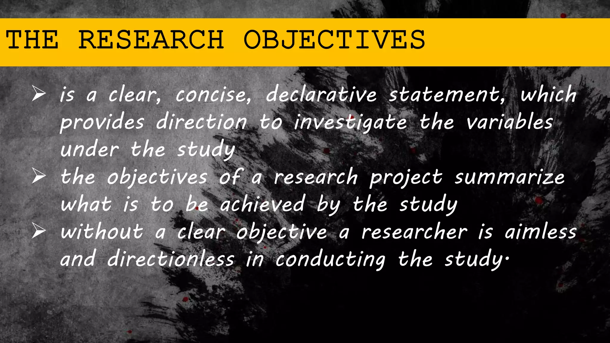 THE RESEARCH OBJECTIVES
 is a clear, concise, declarative statement, which
provides direction to investigate the variables
under the study
 the objectives of a research project summarize
what is to be achieved by the study
 without a clear objective a researcher is aimless
and directionless in conducting the study.
 