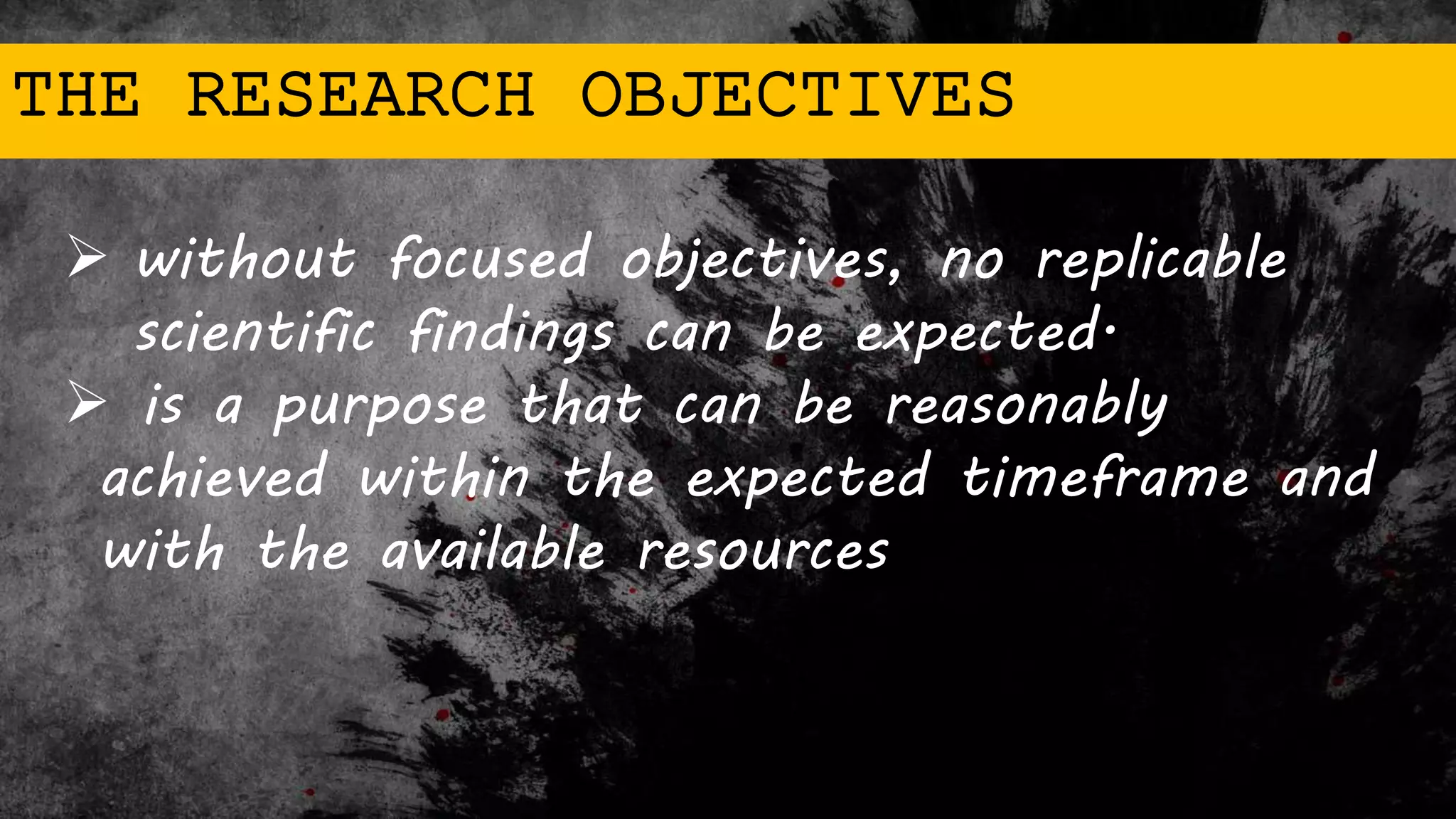THE RESEARCH OBJECTIVES
 without focused objectives, no replicable
scientific findings can be expected.
 is a purpose that can be reasonably
achieved within the expected timeframe and
with the available resources
 