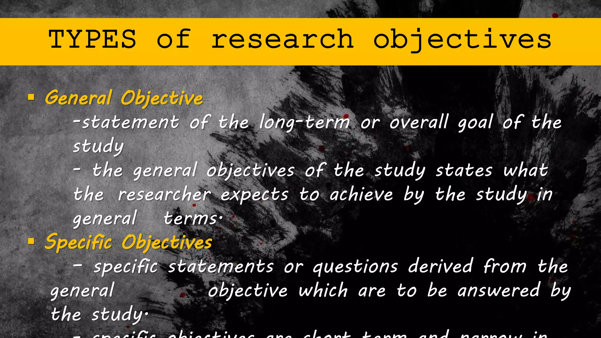 TYPES of research objectives
 General Objective
-statement of the long-term or overall goal of the
study
- the general objectives of the study states what
the researcher expects to achieve by the study in
general terms.
 Specific Objectives
– specific statements or questions derived from the
general objective which are to be answered by
the study.
 