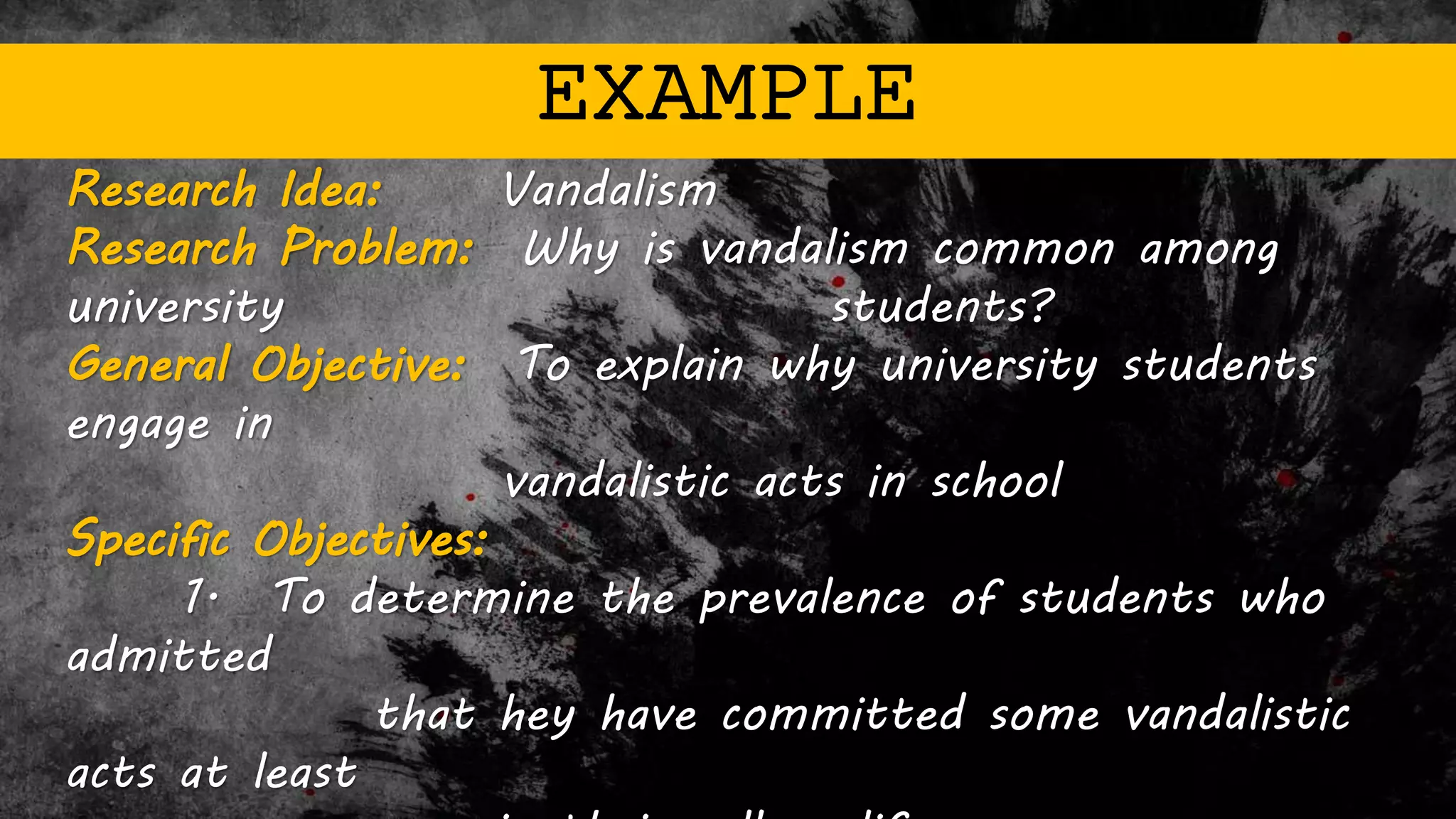 EXAMPLE
Research Idea: Vandalism
Research Problem: Why is vandalism common among
university students?
General Objective: To explain why university students
engage in
vandalistic acts in school
Specific Objectives:
1. To determine the prevalence of students who
admitted
that hey have committed some vandalistic
acts at least
 