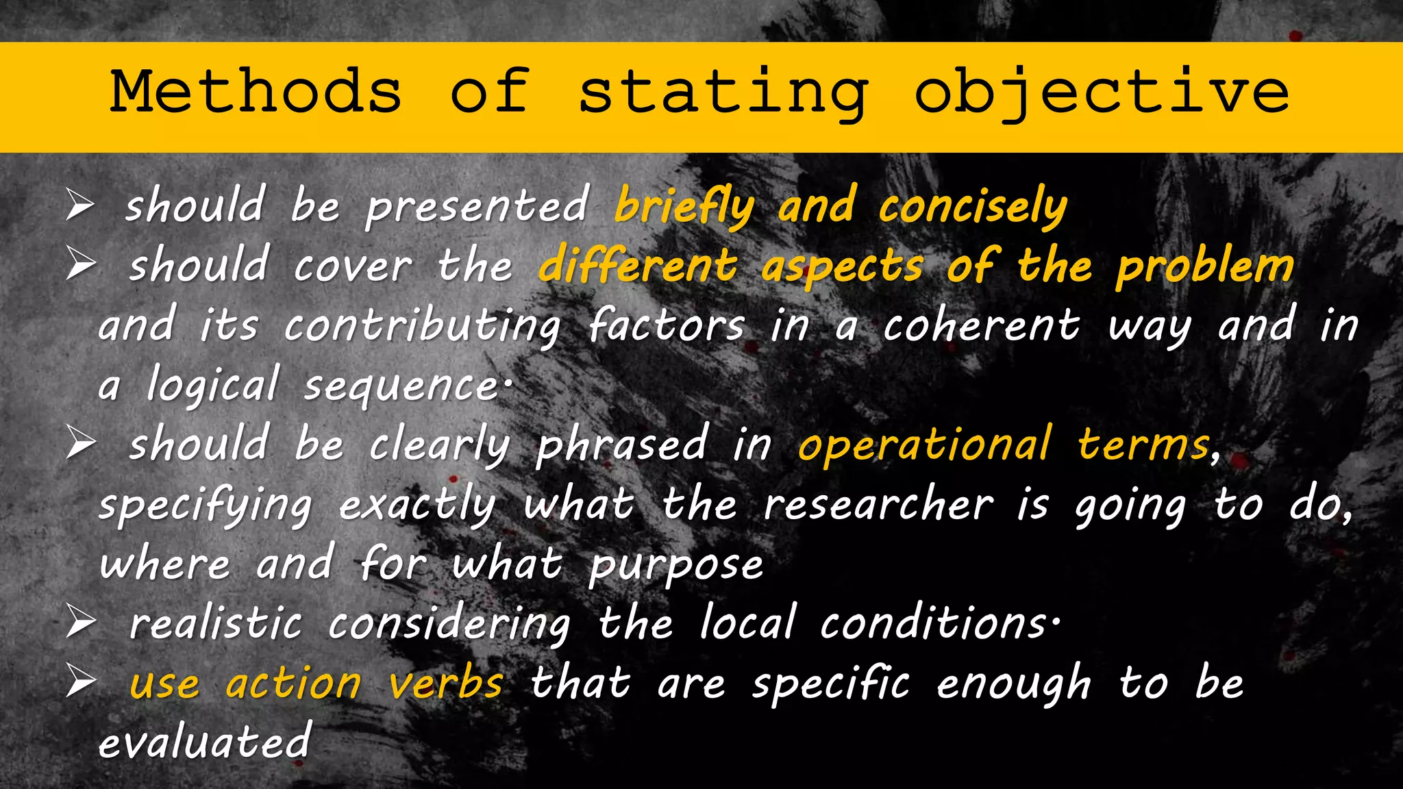 Methods of stating objective
 should be presented briefly and concisely
 should cover the different aspects of the problem
and its contributing factors in a coherent way and in
a logical sequence.
 should be clearly phrased in operational terms,
specifying exactly what the researcher is going to do,
where and for what purpose
 realistic considering the local conditions.
 use action verbs that are specific enough to be
evaluated
 