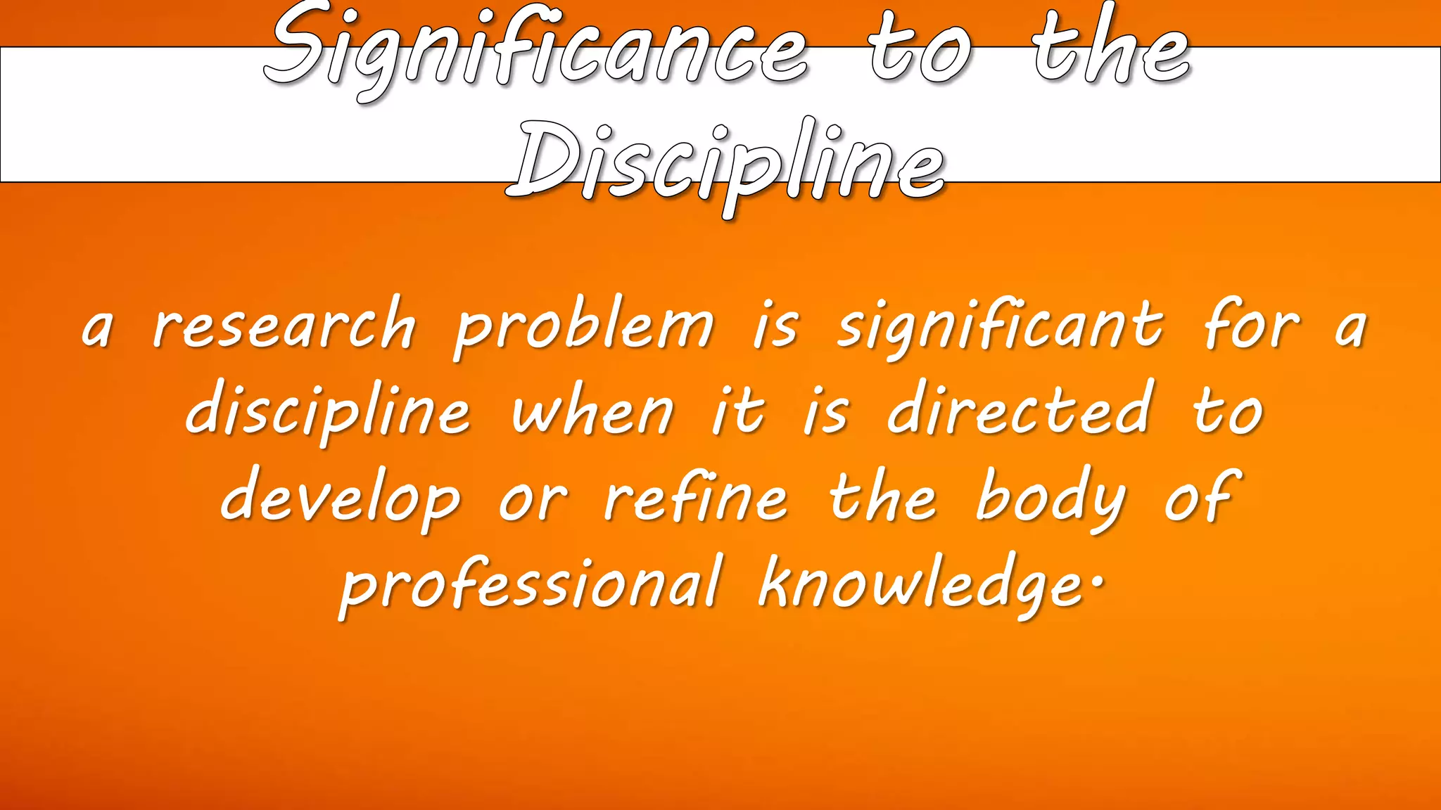 a research problem is significant for a
discipline when it is directed to
develop or refine the body of
professional knowledge.
 