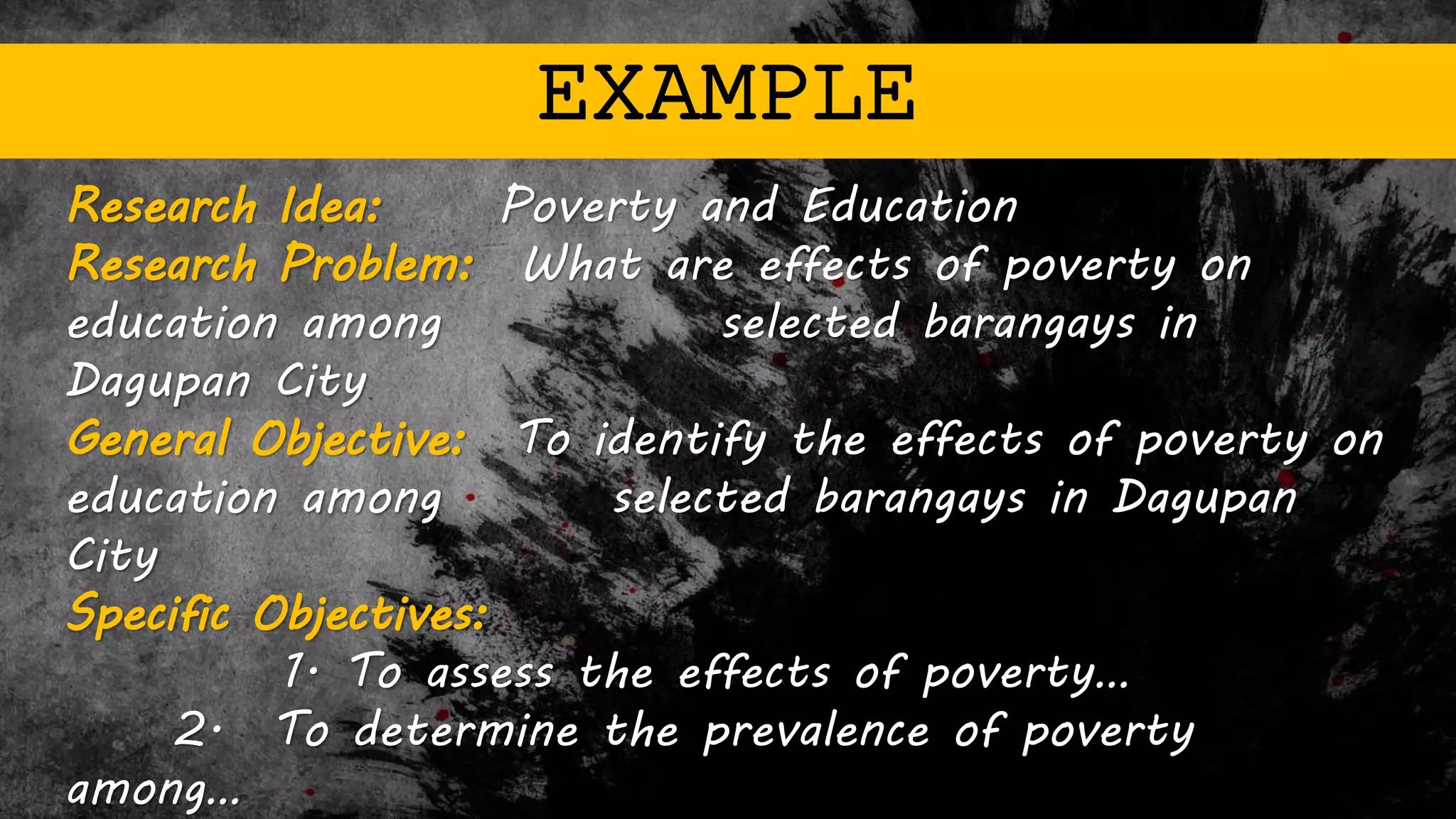 EXAMPLE
Research Idea: Poverty and Education
Research Problem: What are effects of poverty on
education among selected barangays in
Dagupan City
General Objective: To identify the effects of poverty on
education among selected barangays in Dagupan
City
Specific Objectives:
1. To assess the effects of poverty…
2. To determine the prevalence of poverty
among…
 