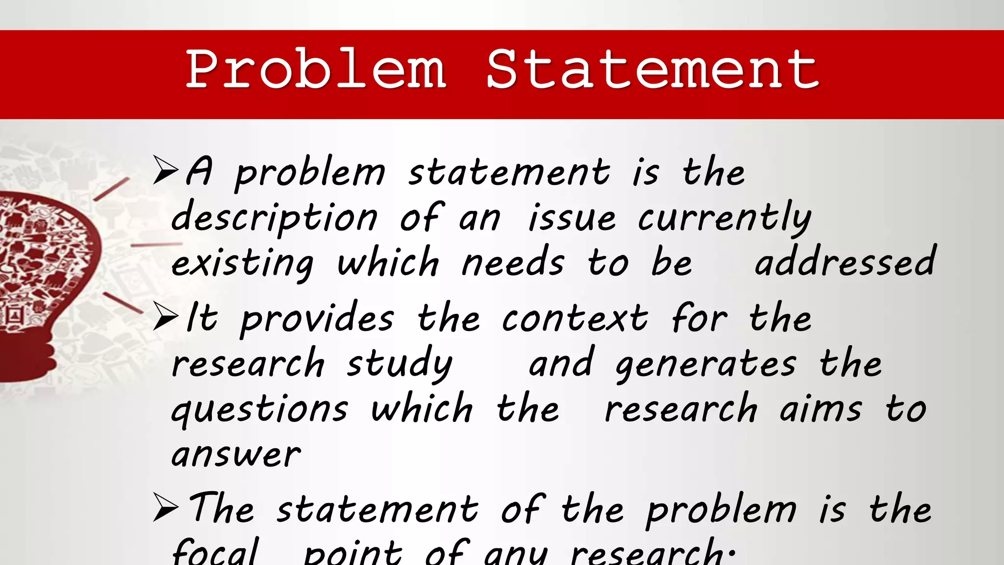 A problem statement is the
description of an issue currently
existing which needs to be addressed
It provides the context for the
research study and generates the
questions which the research aims to
answer
The statement of the problem is the
Problem Statement
 