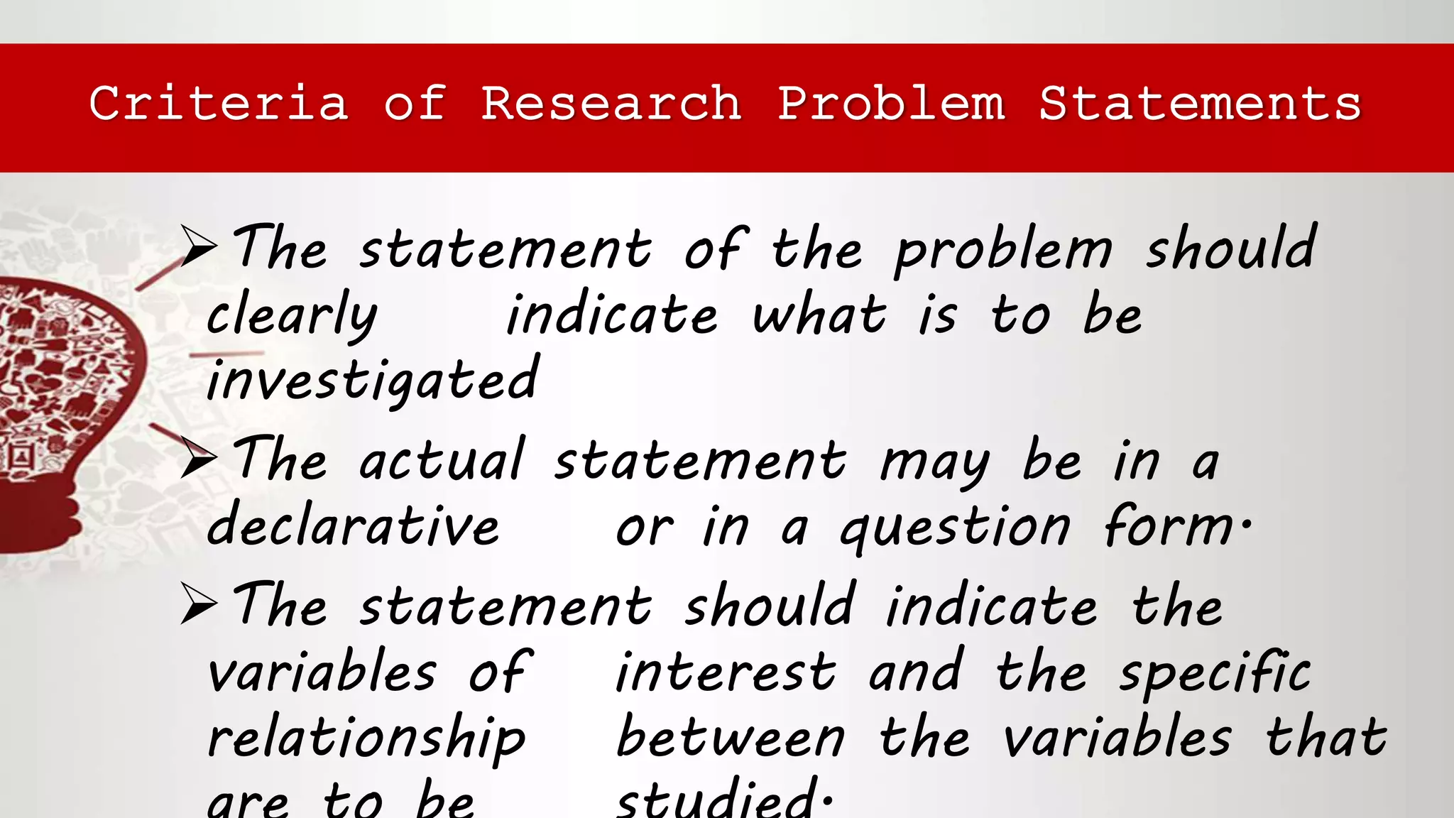 The statement of the problem should
clearly indicate what is to be
investigated
The actual statement may be in a
declarative or in a question form.
The statement should indicate the
variables of interest and the specific
relationship between the variables that
Criteria of Research Problem Statements
 