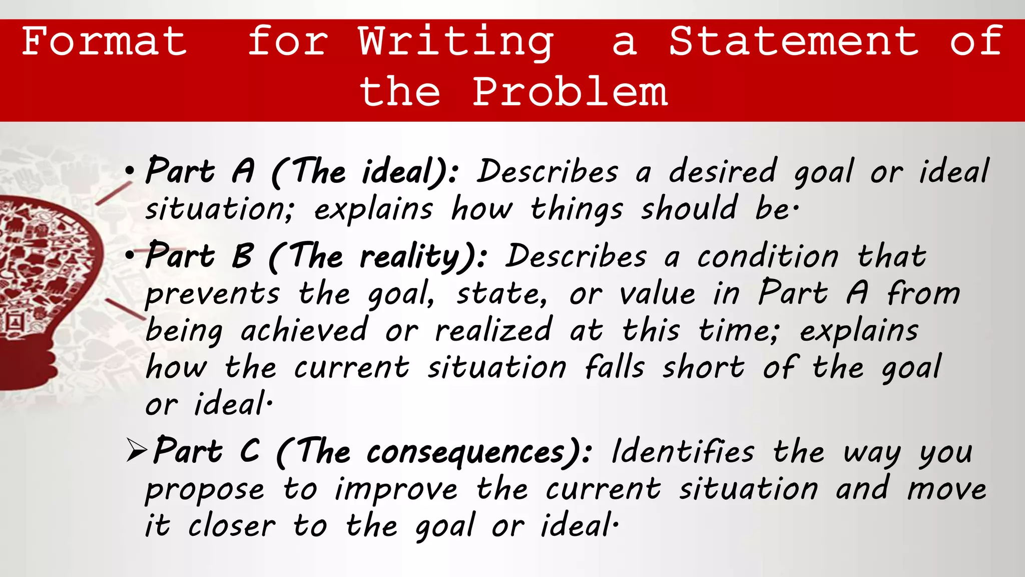 • Part A (The ideal): Describes a desired goal or ideal
situation; explains how things should be.
• Part B (The reality): Describes a condition that
prevents the goal, state, or value in Part A from
being achieved or realized at this time; explains
how the current situation falls short of the goal
or ideal.
Part C (The consequences): Identifies the way you
propose to improve the current situation and move
it closer to the goal or ideal.
Format for Writing a Statement of
the Problem
 