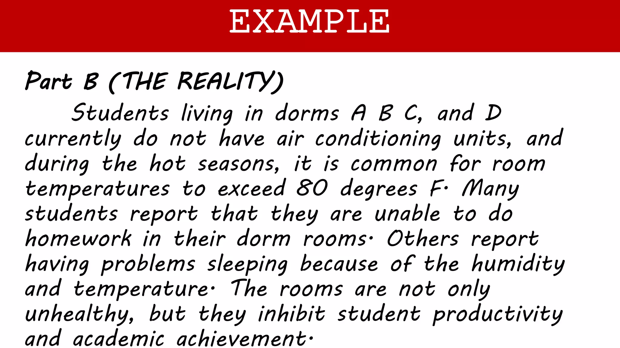 Part B (THE REALITY)
Students living in dorms A B C, and D
currently do not have air conditioning units, and
during the hot seasons, it is common for room
temperatures to exceed 80 degrees F. Many
students report that they are unable to do
homework in their dorm rooms. Others report
having problems sleeping because of the humidity
and temperature. The rooms are not only
unhealthy, but they inhibit student productivity
and academic achievement.
EXAMPLE
 