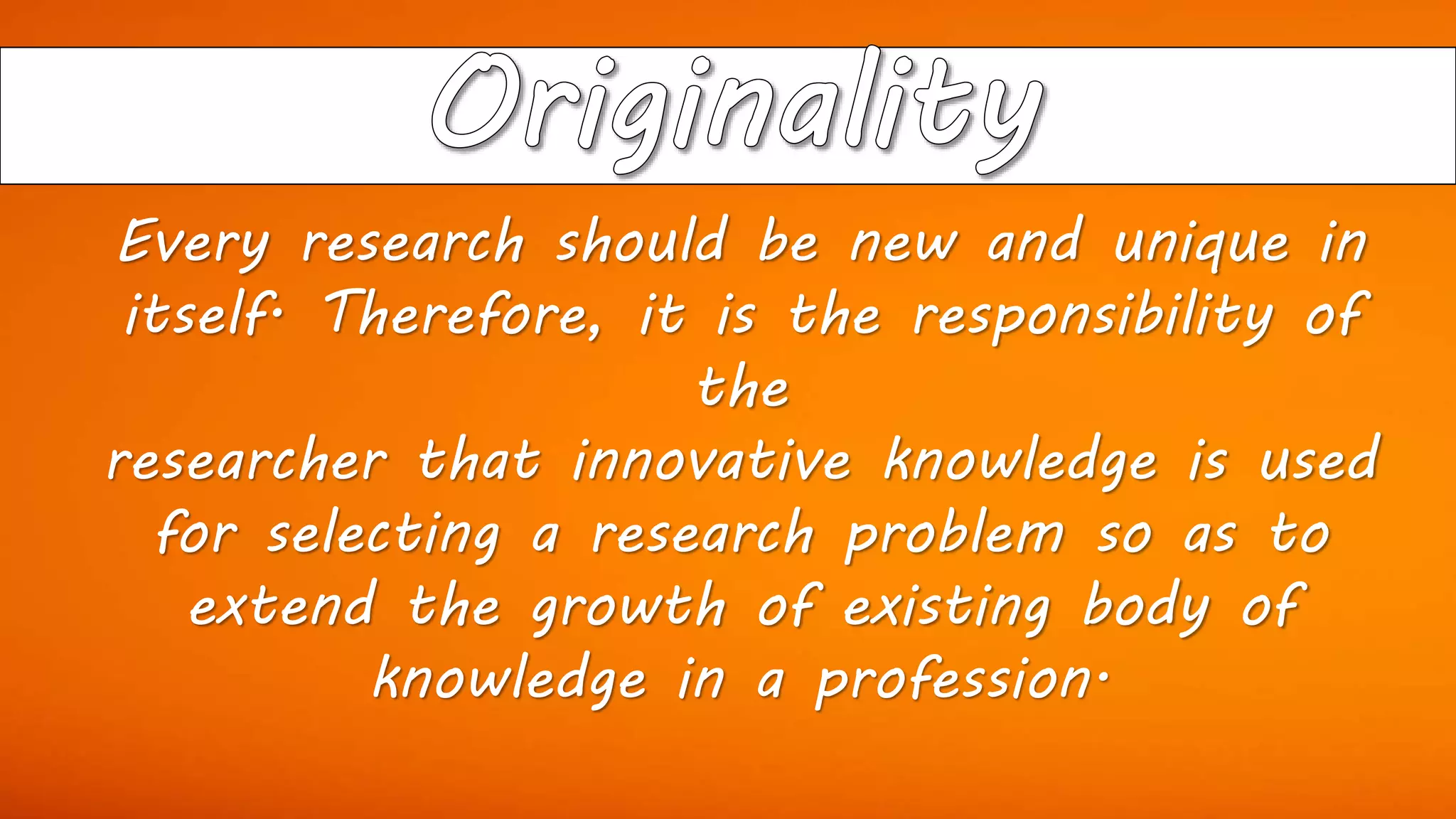 Every research should be new and unique in
itself. Therefore, it is the responsibility of
the
researcher that innovative knowledge is used
for selecting a research problem so as to
extend the growth of existing body of
knowledge in a profession.
 