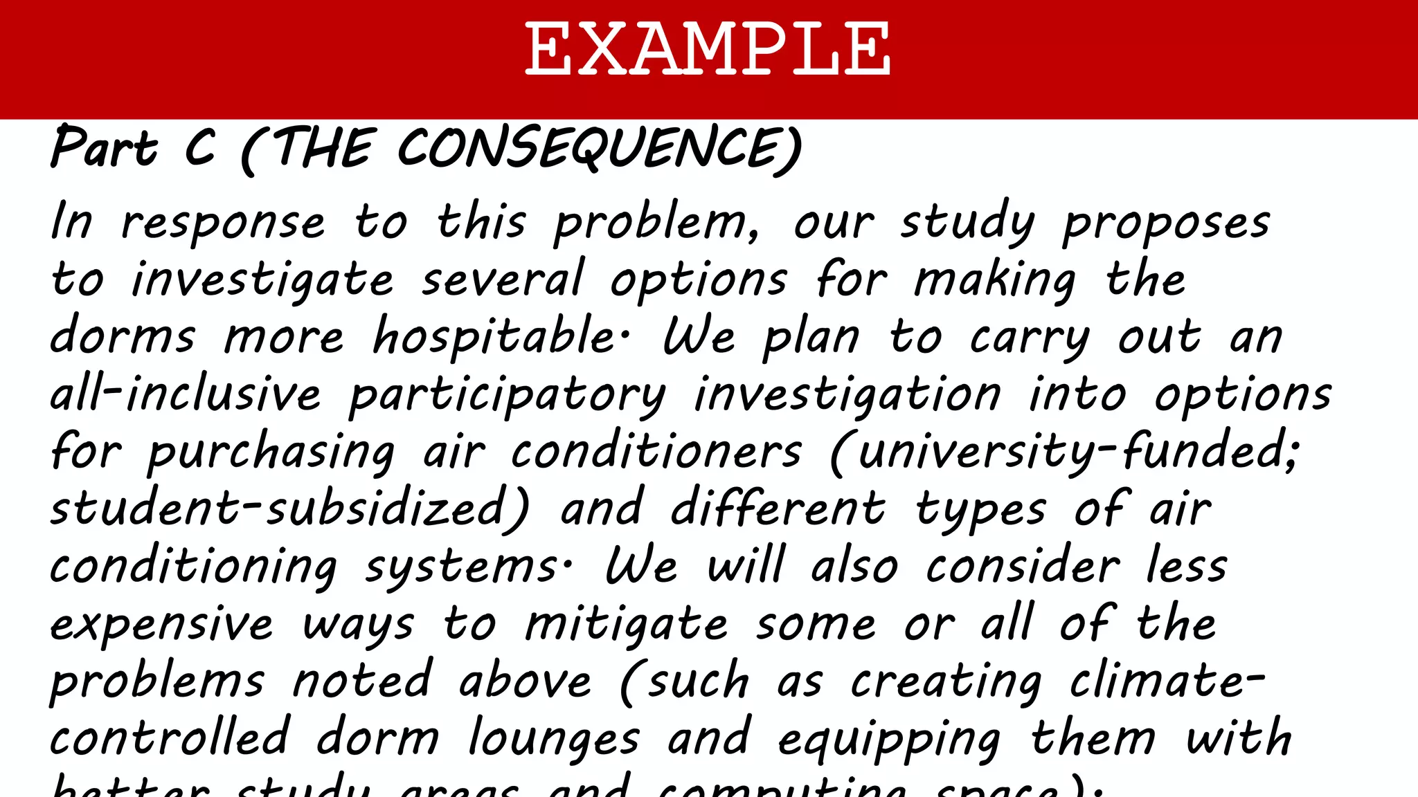 Part C (THE CONSEQUENCE)
In response to this problem, our study proposes
to investigate several options for making the
dorms more hospitable. We plan to carry out an
all-inclusive participatory investigation into options
for purchasing air conditioners (university-funded;
student-subsidized) and different types of air
conditioning systems. We will also consider less
expensive ways to mitigate some or all of the
problems noted above (such as creating climate-
controlled dorm lounges and equipping them with
EXAMPLE
 