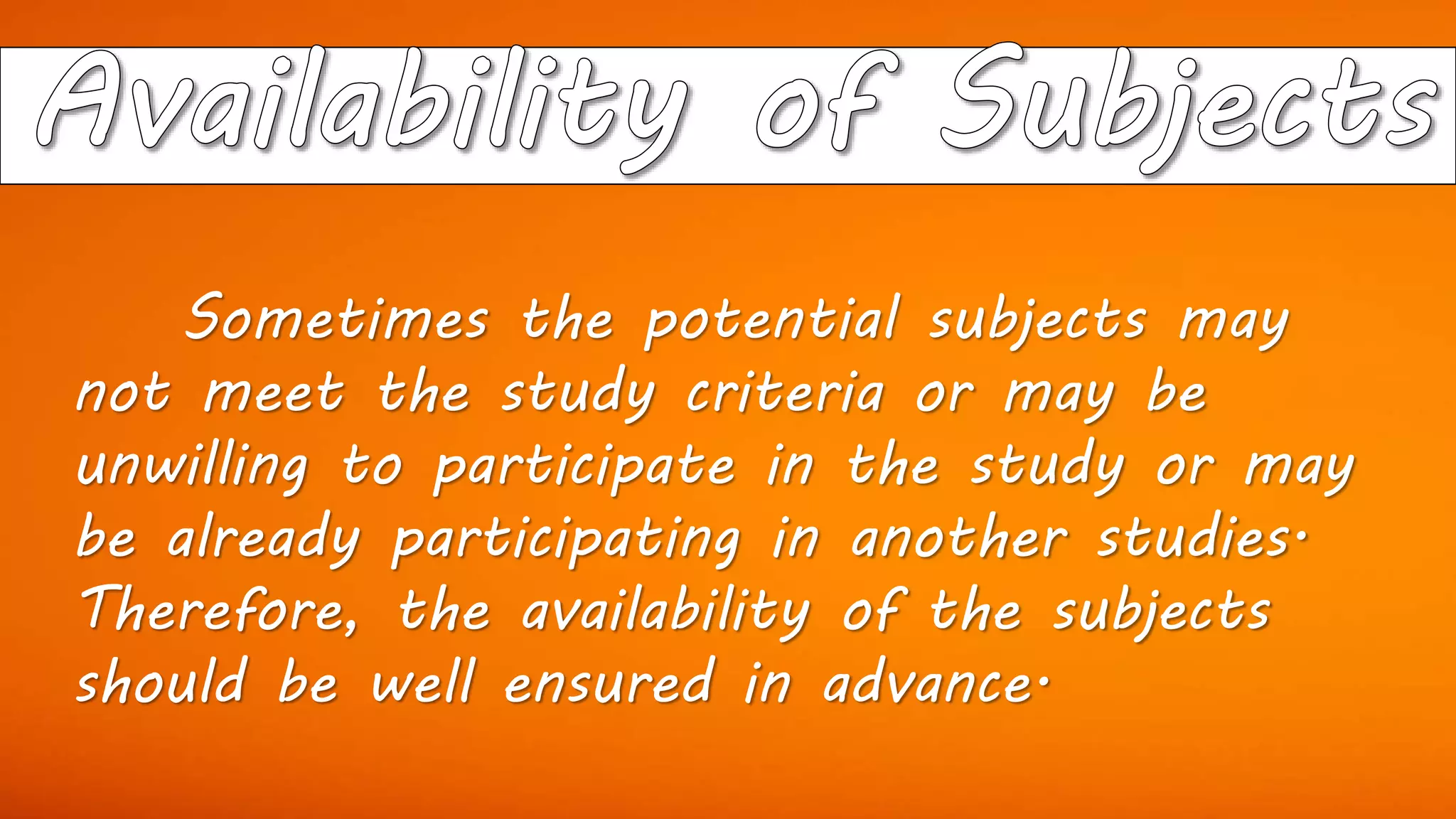 Sometimes the potential subjects may
not meet the study criteria or may be
unwilling to participate in the study or may
be already participating in another studies.
Therefore, the availability of the subjects
should be well ensured in advance.
 