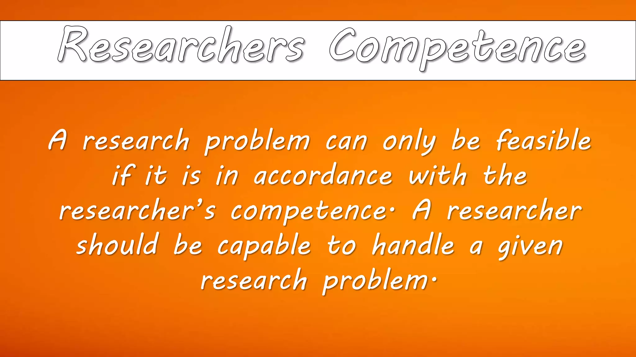 A research problem can only be feasible
if it is in accordance with the
researcher’s competence. A researcher
should be capable to handle a given
research problem.
 