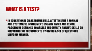 WHAT IS A TEST?
•IN EDUCATIONAL OR ACADEMIC FIELD, A TEST MEANS A FORMAL
AND SYSTEMATIC INSTRUMENT, USUALLY PAPER AND PENCIL
PROCEDURE DESIGNED TO ASSESS THE QUALITY, ABILITY, SKILLS OR
KNOWLEDGE OF THE STUDENTS BY GIVING A SET OF QUESTIONS
UNIFORM MANNER.
 