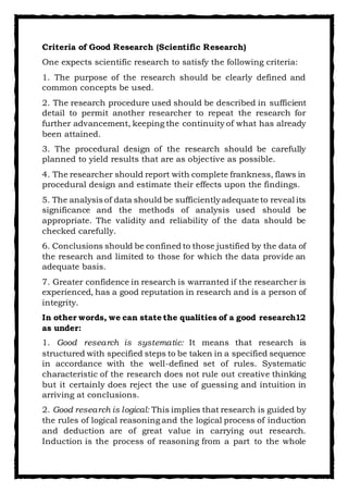 Criteria of Good Research (Scientific Research)
One expects scientific research to satisfy the following criteria:
1. The purpose of the research should be clearly defined and
common concepts be used.
2. The research procedure used should be described in sufficient
detail to permit another researcher to repeat the research for
further advancement, keeping the continuity of what has already
been attained.
3. The procedural design of the research should be carefully
planned to yield results that are as objective as possible.
4. The researcher should report with complete frankness, flaws in
procedural design and estimate their effects upon the findings.
5. The analysis of data should be sufficientlyadequate to reveal its
significance and the methods of analysis used should be
appropriate. The validity and reliability of the data should be
checked carefully.
6. Conclusions should be confined to those justified by the data of
the research and limited to those for which the data provide an
adequate basis.
7. Greater confidence in research is warranted if the researcher is
experienced, has a good reputation in research and is a person of
integrity.
In other words, we can state the qualities of a good research12
as under:
1. Good research is systematic: It means that research is
structured with specified steps to be taken in a specified sequence
in accordance with the well-defined set of rules. Systematic
characteristic of the research does not rule out creative thinking
but it certainly does reject the use of guessing and intuition in
arriving at conclusions.
2. Good research is logical: This implies that research is guided by
the rules of logical reasoning and the logical process of induction
and deduction are of great value in carrying out research.
Induction is the process of reasoning from a part to the whole
 