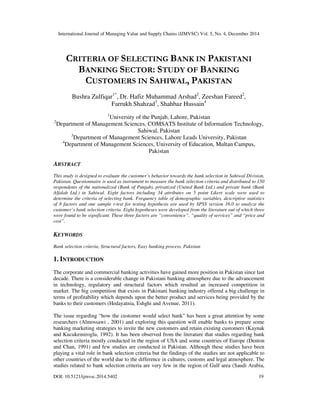 International Journal of Managing Value and Supply Chains (IJMVSC) Vol. 5, No. 4, December 2014
DOI: 10.5121/ijmvsc.2014.5402 19
CRITERIA OF SELECTING BANK IN PAKISTANI
BANKING SECTOR: STUDY OF BANKING
CUSTOMERS IN SAHIWAL, PAKISTAN
Bushra Zulfiqar1*
, Dr. Hafiz Muhammad Arshad2
, Zeeshan Fareed2
,
Farrukh Shahzad3
, Shahbaz Hussain4
1
University of the Punjab, Lahore, Pakistan
2
Department of Management Sciences, COMSATS Institute of Information Technology,
Sahiwal, Pakistan
3
Department of Management Sciences, Lahore Leads University, Pakistan
4
Department of Management Sciences, University of Education, Multan Campus,
Pakistan
ABSTRACT
This study is designed to evaluate the customer’s behavior towards the bank selection in Sahiwal Division,
Pakistan. Questionnaire is used as instrument to measure the bank selection criteria and distributed to 150
respondents of the nationalized (Bank of Punjab), privatized (United Bank Ltd.) and private bank (Bank
Alfalah Ltd.) in Sahiwal. Eight factors including 34 attributes on 5 point Likert scale were used to
determine the criteria of selecting bank. Frequency table of demographic variables, descriptive statistics
of 8 factors and one sample t-test for testing hypothesis are used by SPSS version 16.0 to analyze the
customer’s bank selection criteria. Eight hypotheses were developed from the literature out of which three
were found to be significant. These three factors are “convenience”, “quality of services” and “price and
cost”.
KEYWORDS
Bank selection criteria, Structural factors, Easy banking process, Pakistan
1. INTRODUCTION
The corporate and commercial banking activities have gained more position in Pakistan since last
decade. There is a considerable change in Pakistani banking atmosphere due to the advancement
in technology, regulatory and structural factors which resulted an increased competition in
market. The big competition that exists in Pakistani banking industry offered a big challenge in
terms of profitability which depends upon the better product and services being provided by the
banks to their customers (Hedayatnia, Eshghi and Avenue, 2011).
The issue regarding “how the customer would select bank” has been a great attention by some
researchers (Almossawi , 2001) and exploring this question will enable banks to prepare some
banking marketing strategies to invite the new customers and retain existing customers (Kaynak
and Kucukemiroglu, 1992). It has been observed from the literature that studies regarding bank
selection criteria mostly conducted in the region of USA and some countries of Europe (Denton
and Chan, 1991) and few studies are conducted in Pakistan. Although these studies have been
playing a vital role in bank selection criteria but the findings of the studies are not applicable to
other countries of the world due to the difference in cultures, customs and legal atmosphere. The
studies related to bank selection criteria are very few in the region of Gulf area (Saudi Arabia,
 