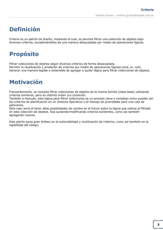 Criteria
Andrés Grosso – andres.grosso@engee.com.ar

Definición
Criteria es un patrón de diseño, mediante el cual, se permite filtrar una colección de objetos bajo
diversos criterios, encadenándolos de una manera desacoplada por medio de operaciones lógicas.

Propósito
Filtrar colecciones de objetos según diversos criterios de forma desacoplada.
Permitir la reutilización y anidación de criterios por medio de operaciones lógicas (and, or, not).
Generar una manera legible y extensible de agregar o quitar lógica para filtrar colecciones de objetos.

Motivación
Frecuentemente, se necesita filtrar colecciones de objetos de la misma familia (clase base) utilizando
criterios similares, pero en distinto orden y/o condición.
También a menudo, esta lógica para filtrar colecciones es un proceso clave o complejo como pueden ser
los criterios de planificación en un Sistema Operativo o el manejo de prioridades para una cola de
peticiones.
Otra caso sería el tener altas posibilidades de cambio en el futuro sobre la lógica que realiza el filtrado
en esta colección de objetos. Sea quitando/modificando criterios existentes, como así también
agregando nuevos.
Este patrón pone gran énfasis en la extensibilidad y reutilización de criterios, como así también en la
legibilidad del código.

3

 