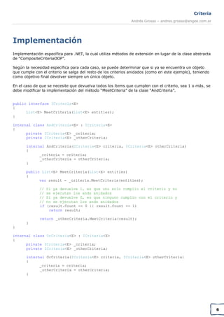 Criteria
Andrés Grosso – andres.grosso@engee.com.ar

Implementación
Implementación específica para .NET, la cual utiliza métodos de extensión en lugar de la clase abstracta
de “CompositeCriteriaOOP”.
Según la necesidad específica para cada caso, se puede determinar que si ya se encuentra un objeto
que cumple con el criterio se salga del resto de los criterios anidados (como en este ejemplo), teniendo
como objetivo final devolver siempre un único objeto.
En el caso de que se necesite que devuelva todos los ítems que cumplen con el criterio, sea 1 o más, se
debe modificar la implementación del método “MeetCriteria” de la clase “AndCriteria”.
public interface ICriteria<E>
{
List<E> MeetCriteria(List<E> entities);
}
internal class AndCriteria<E> : ICriteria<E>
{
private ICriteria<E> _criteria;
private ICriteria<E> _otherCriteria;
internal AndCriteria(ICriteria<E> criteria, ICriteria<E> otherCriteria)
{
_criteria = criteria;
_otherCriteria = otherCriteria;
}
public List<E> MeetCriteria(List<E> entities)
{
var result = _criteria.MeetCriteria(entities);
//
//
//
//
if

Si ya devuelve 1, es que uno solo cumplio el criterio y no
se ejecutan los ands anidados
Si ya devuelve 0, es que ninguno cumplio con el criterio y
no se ejecutan los ands anidados
(result.Count == 0 || result.Count == 1)
return result;

return _otherCriteria.MeetCriteria(result);
}
}
internal class OrCriteria<E> : ICriteria<E>
{
private ICriteria<E> _criteria;
private ICriteria<E> _otherCriteria;
internal OrCriteria(ICriteria<E> criteria, ICriteria<E> otherCriteria)
{
_criteria = criteria;
_otherCriteria = otherCriteria;
}

6

 
