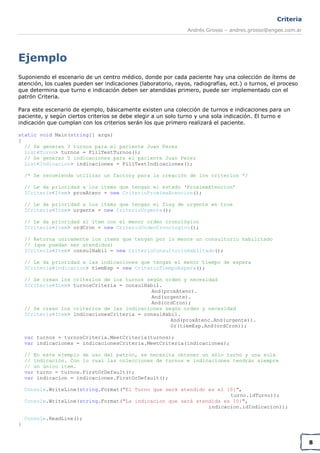 Criteria
Andrés Grosso – andres.grosso@engee.com.ar

Ejemplo
Suponiendo el escenario de un centro médico, donde por cada paciente hay una colección de ítems de
atención, los cuales pueden ser indicaciones (laboratorio, rayos, radiografías, ect.) o turnos, el proceso
que determina que turno e indicación deben ser atendidas primero, puede ser implementado con el
patrón Criteria.
Para este escenario de ejemplo, básicamente existen una colección de turnos e indicaciones para un
paciente, y según ciertos criterios se debe elegir a un solo turno y una sola indicación. El turno e
indicación que cumplan con los criterios serán los que primero realizará el paciente.
static void Main(string[] args)
{
// Se generan 3 turnos para el paciente Juan Perez
List<Turno> turnos = FillTestTurnos();
// Se generan 5 indicaciones para el paciente Juan Perez
List<Indicacion> indicaciones = FillTestIndicaciones();
/* Se recomienda utilizar un factory para la creación de los criterios */
// Le da prioridad a los items que tengan el estado ‘ProximaAtencion’
ICriteria<Item> proxAtenc = new CriterioProximaAtencion();
// Le da prioridad a los items que tengan el flag de urgente en true
ICriteria<Item> urgente = new CriterioUrgente();
// Le da prioridad al ítem con el menor orden cronológico
ICriteria<Item> ordCron = new CriterioOrdenCronologico();
// Retorna unicamente los items que tengan por lo menos un consultorio habilitado
// (que puedan ser atendidos)
ICriteria<Item> consulHabil = new CriterioConsultorioHabiitado();
// Le da prioridad a las indicaciones que tengan el menor tiempo de espera
ICriteria<Indicacion> tiemEsp = new CriterioTiempoEspera();
// Se crean los criterios de los turnos según orden y necesidad
ICriteria<Item> turnosCriteria = consulHabil.
And(proxAtenc).
And(urgente).
And(ordCron);
// Se crean los criterios de las indicaciones según orden y necesidad
ICriteria<Item> indicacionesCriteria = consulHabil.
And(proxAtenc.And(urgente)).
Or(tiemEsp.And(ordCron));
var turnos = turnosCriteria.MeetCriteria(turnos);
var indicaciones = indicacionesCriteria.MeetCriteria(indicaciones);
// En este ejemplo de uso del patrón, se necesita obtener un sólo turno y una sola
// indicación. Con lo cual las colecciones de turnos e indicaciones tendrán siempre
// un único ítem.
var turno = turnos.FirstOrDefault();
var indicacion = indicaciones.FirstOrDefault();
Console.WriteLine(string.Format("El Turno que será atendido es el {0}",
turno.idTurno));
Console.WriteLine(string.Format("La indicacion que será atendida es {0}",
indicacion.idIndicacion));
Console.ReadLine();
}

8

 
