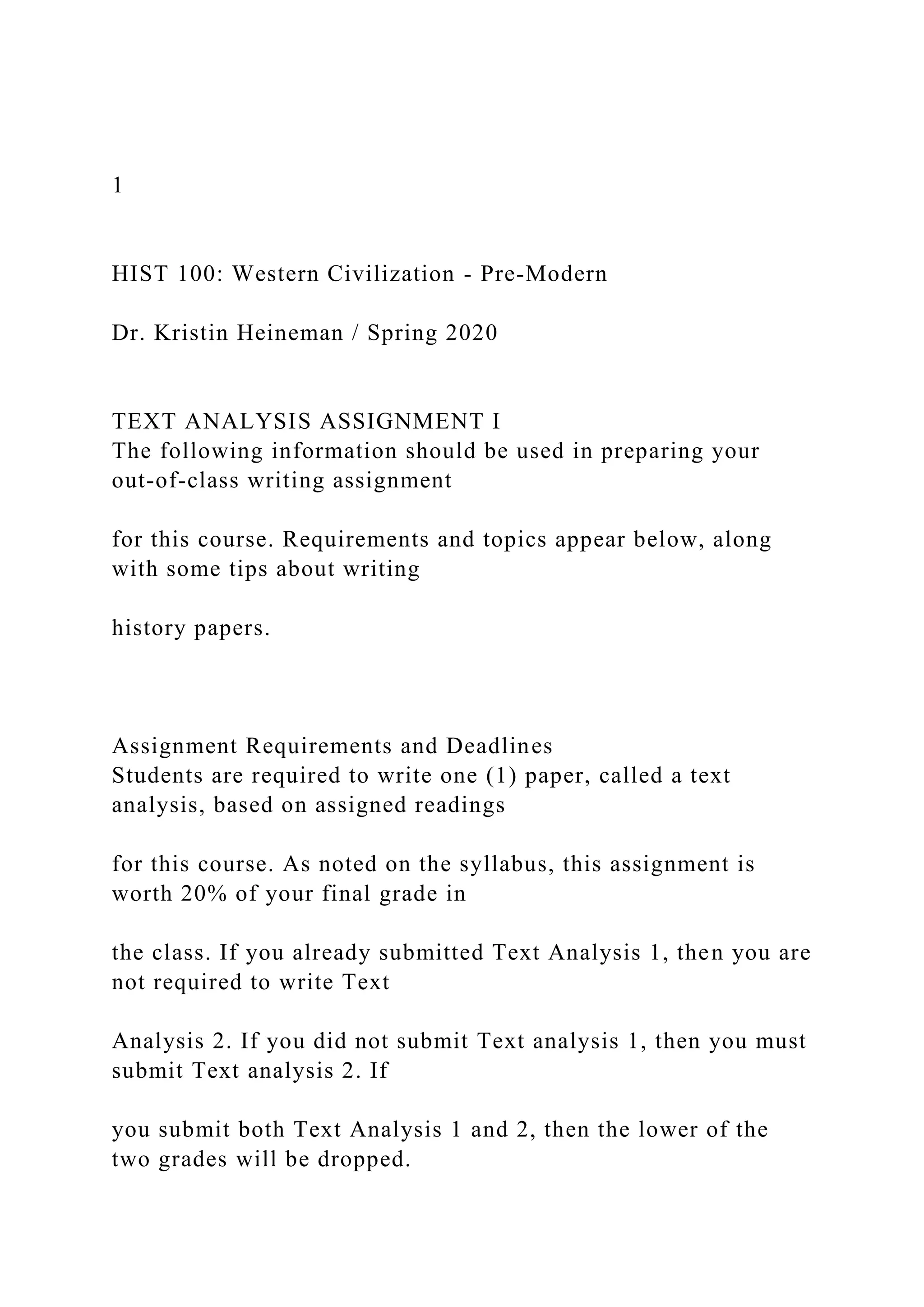 1
HIST 100: Western Civilization - Pre-Modern
Dr. Kristin Heineman / Spring 2020
TEXT ANALYSIS ASSIGNMENT I
The following information should be used in preparing your
out-of-class writing assignment
for this course. Requirements and topics appear below, along
with some tips about writing
history papers.
Assignment Requirements and Deadlines
Students are required to write one (1) paper, called a text
analysis, based on assigned readings
for this course. As noted on the syllabus, this assignment is
worth 20% of your final grade in
the class. If you already submitted Text Analysis 1, then you are
not required to write Text
Analysis 2. If you did not submit Text analysis 1, then you must
submit Text analysis 2. If
you submit both Text Analysis 1 and 2, then the lower of the
two grades will be dropped.
 