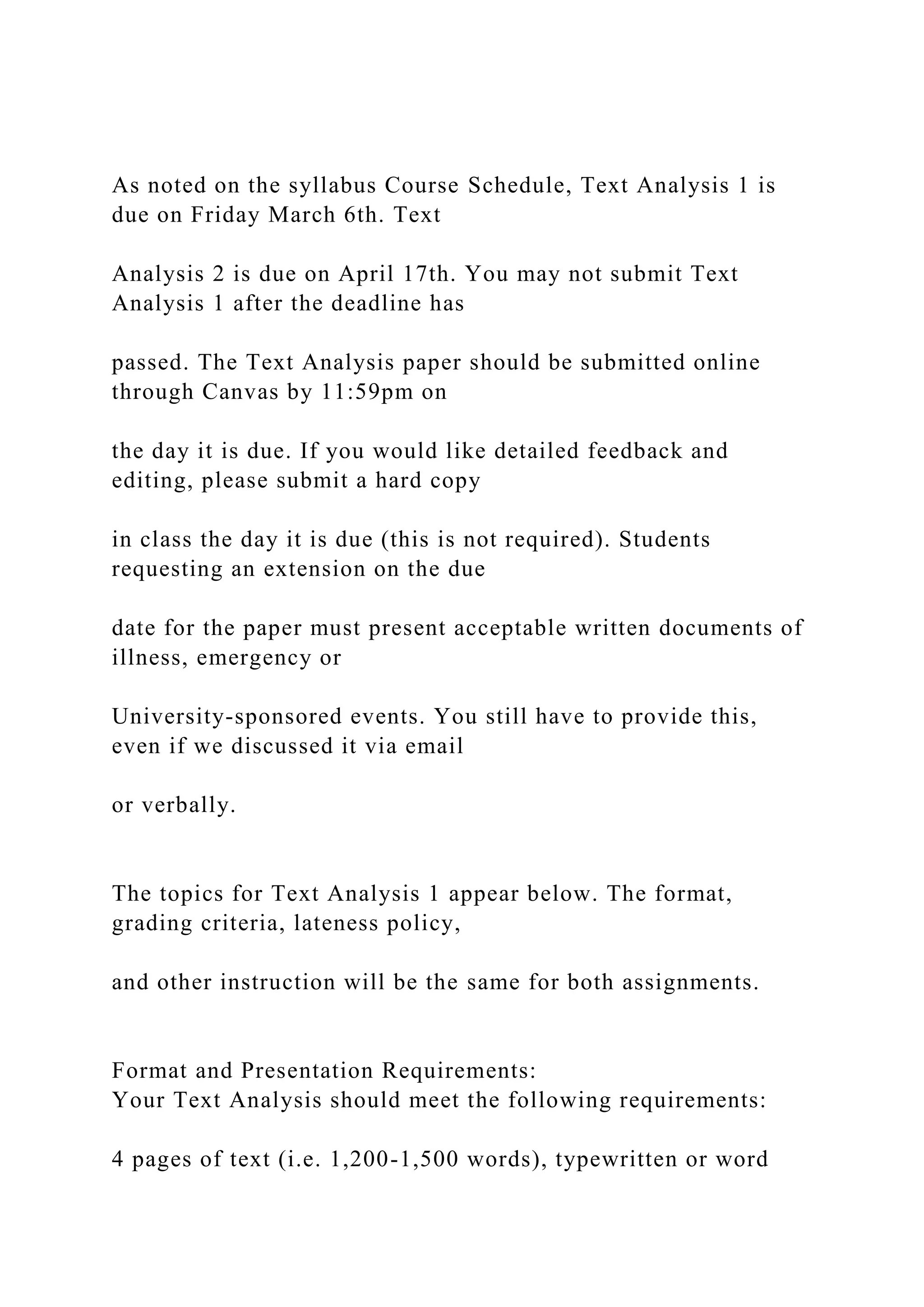 As noted on the syllabus Course Schedule, Text Analysis 1 is
due on Friday March 6th. Text
Analysis 2 is due on April 17th. You may not submit Text
Analysis 1 after the deadline has
passed. The Text Analysis paper should be submitted online
through Canvas by 11:59pm on
the day it is due. If you would like detailed feedback and
editing, please submit a hard copy
in class the day it is due (this is not required). Students
requesting an extension on the due
date for the paper must present acceptable written documents of
illness, emergency or
University-sponsored events. You still have to provide this,
even if we discussed it via email
or verbally.
The topics for Text Analysis 1 appear below. The format,
grading criteria, lateness policy,
and other instruction will be the same for both assignments.
Format and Presentation Requirements:
Your Text Analysis should meet the following requirements:
4 pages of text (i.e. 1,200-1,500 words), typewritten or word
 