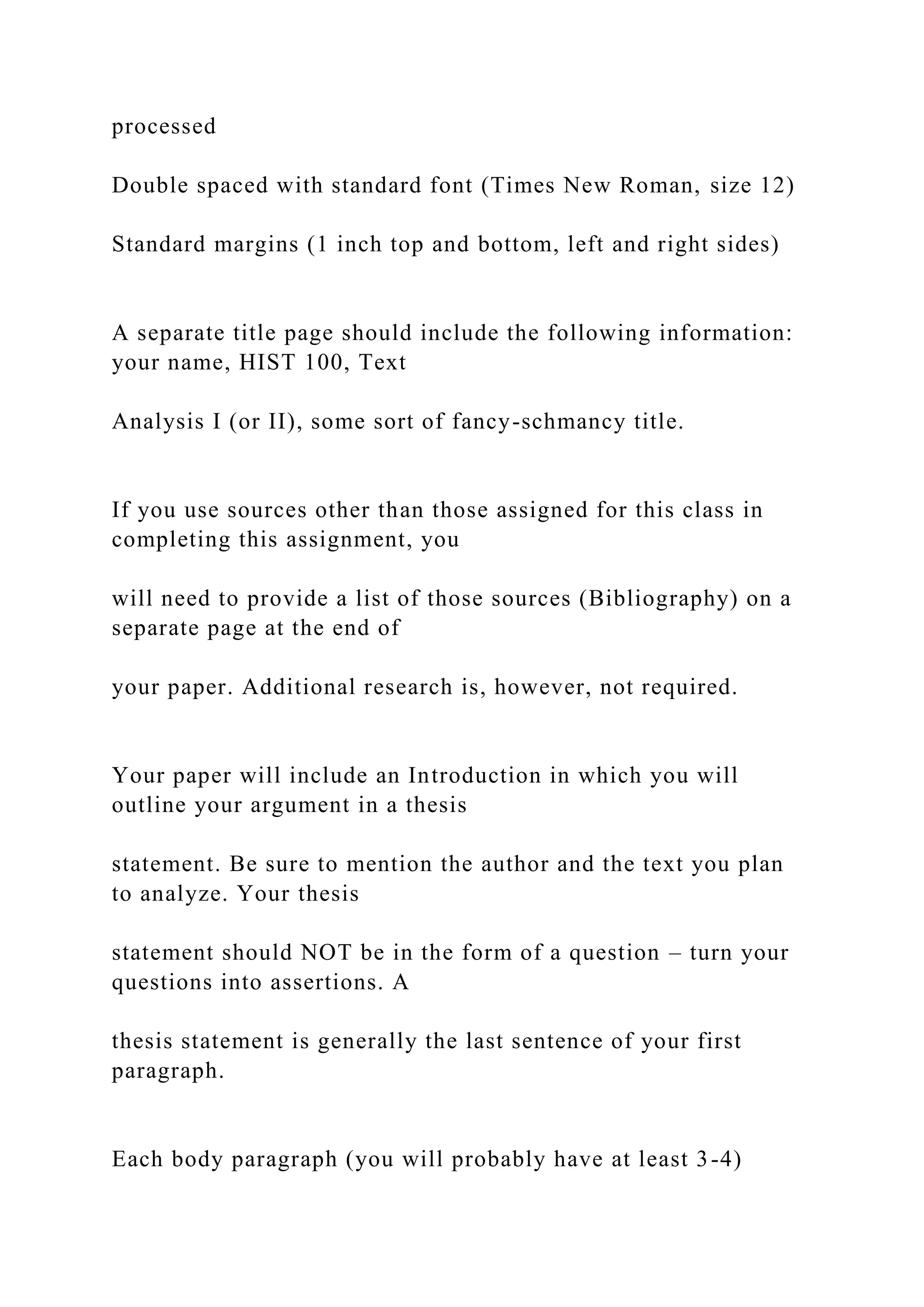 processed
Double spaced with standard font (Times New Roman, size 12)
Standard margins (1 inch top and bottom, left and right sides)
A separate title page should include the following information:
your name, HIST 100, Text
Analysis I (or II), some sort of fancy-schmancy title.
If you use sources other than those assigned for this class in
completing this assignment, you
will need to provide a list of those sources (Bibliography) on a
separate page at the end of
your paper. Additional research is, however, not required.
Your paper will include an Introduction in which you will
outline your argument in a thesis
statement. Be sure to mention the author and the text you plan
to analyze. Your thesis
statement should NOT be in the form of a question – turn your
questions into assertions. A
thesis statement is generally the last sentence of your first
paragraph.
Each body paragraph (you will probably have at least 3-4)
 