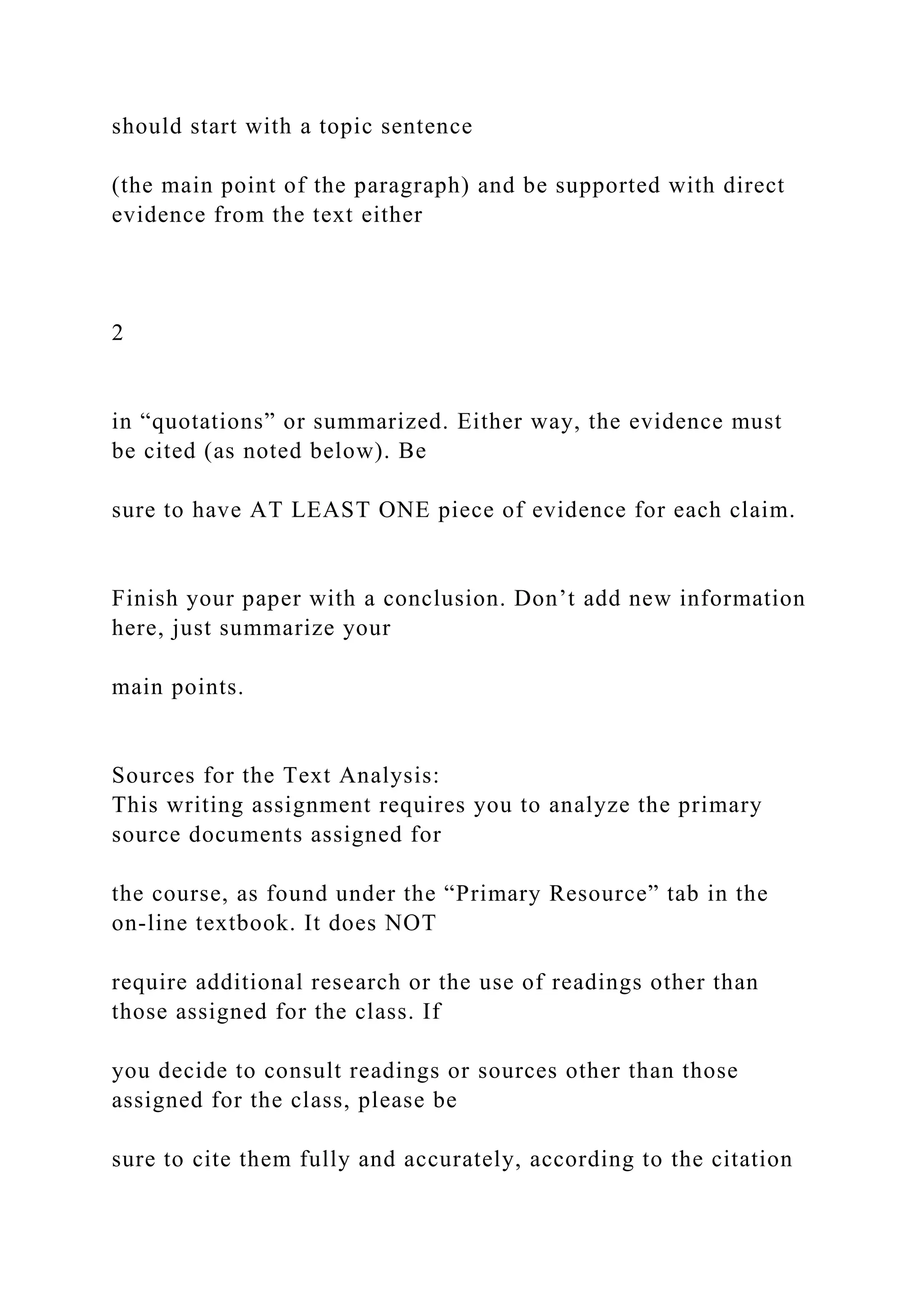 should start with a topic sentence
(the main point of the paragraph) and be supported with direct
evidence from the text either
2
in “quotations” or summarized. Either way, the evidence must
be cited (as noted below). Be
sure to have AT LEAST ONE piece of evidence for each claim.
Finish your paper with a conclusion. Don’t add new information
here, just summarize your
main points.
Sources for the Text Analysis:
This writing assignment requires you to analyze the primary
source documents assigned for
the course, as found under the “Primary Resource” tab in the
on-line textbook. It does NOT
require additional research or the use of readings other than
those assigned for the class. If
you decide to consult readings or sources other than those
assigned for the class, please be
sure to cite them fully and accurately, according to the citation
 