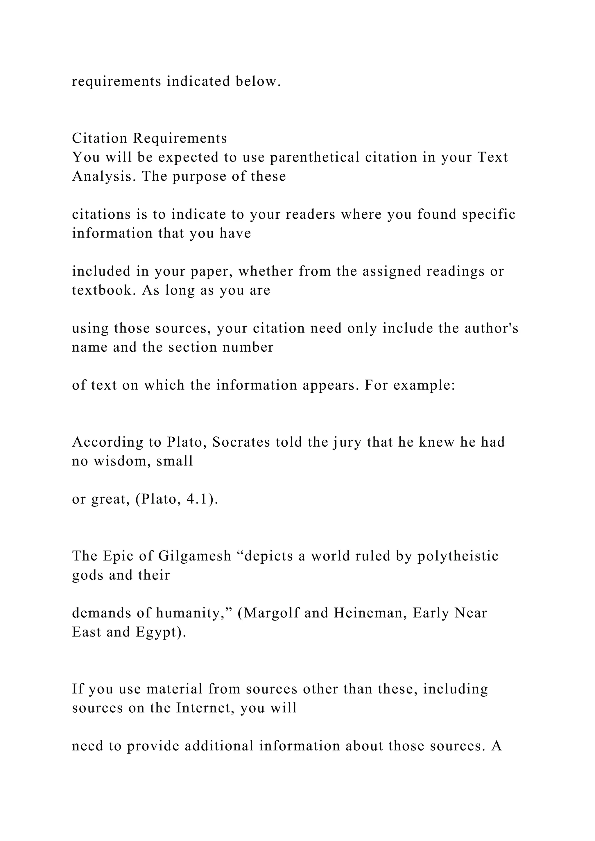 requirements indicated below.
Citation Requirements
You will be expected to use parenthetical citation in your Text
Analysis. The purpose of these
citations is to indicate to your readers where you found specific
information that you have
included in your paper, whether from the assigned readings or
textbook. As long as you are
using those sources, your citation need only include the author's
name and the section number
of text on which the information appears. For example:
According to Plato, Socrates told the jury that he knew he had
no wisdom, small
or great, (Plato, 4.1).
The Epic of Gilgamesh “depicts a world ruled by polytheistic
gods and their
demands of humanity,” (Margolf and Heineman, Early Near
East and Egypt).
If you use material from sources other than these, including
sources on the Internet, you will
need to provide additional information about those sources. A
 