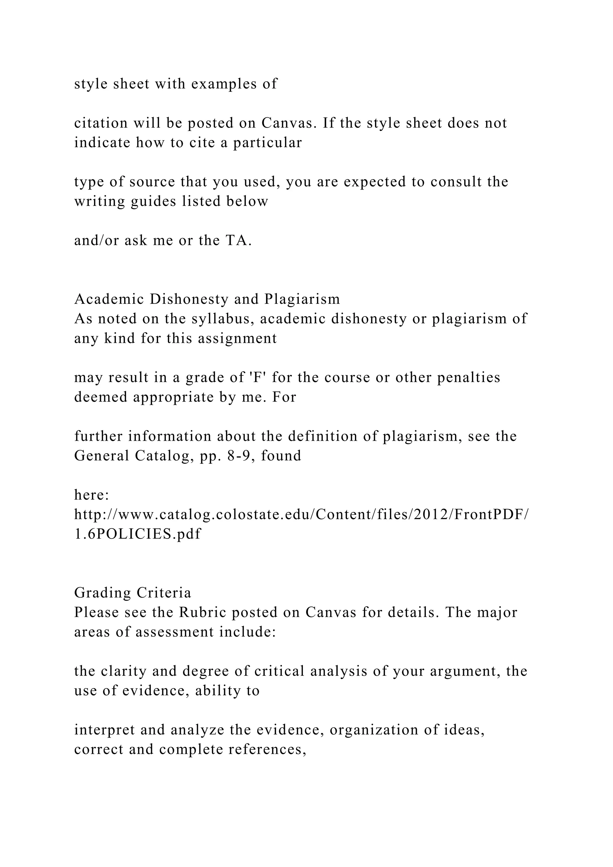 style sheet with examples of
citation will be posted on Canvas. If the style sheet does not
indicate how to cite a particular
type of source that you used, you are expected to consult the
writing guides listed below
and/or ask me or the TA.
Academic Dishonesty and Plagiarism
As noted on the syllabus, academic dishonesty or plagiarism of
any kind for this assignment
may result in a grade of 'F' for the course or other penalties
deemed appropriate by me. For
further information about the definition of plagiarism, see the
General Catalog, pp. 8-9, found
here:
http://www.catalog.colostate.edu/Content/files/2012/FrontPDF/
1.6POLICIES.pdf
Grading Criteria
Please see the Rubric posted on Canvas for details. The major
areas of assessment include:
the clarity and degree of critical analysis of your argument, the
use of evidence, ability to
interpret and analyze the evidence, organization of ideas,
correct and complete references,
 