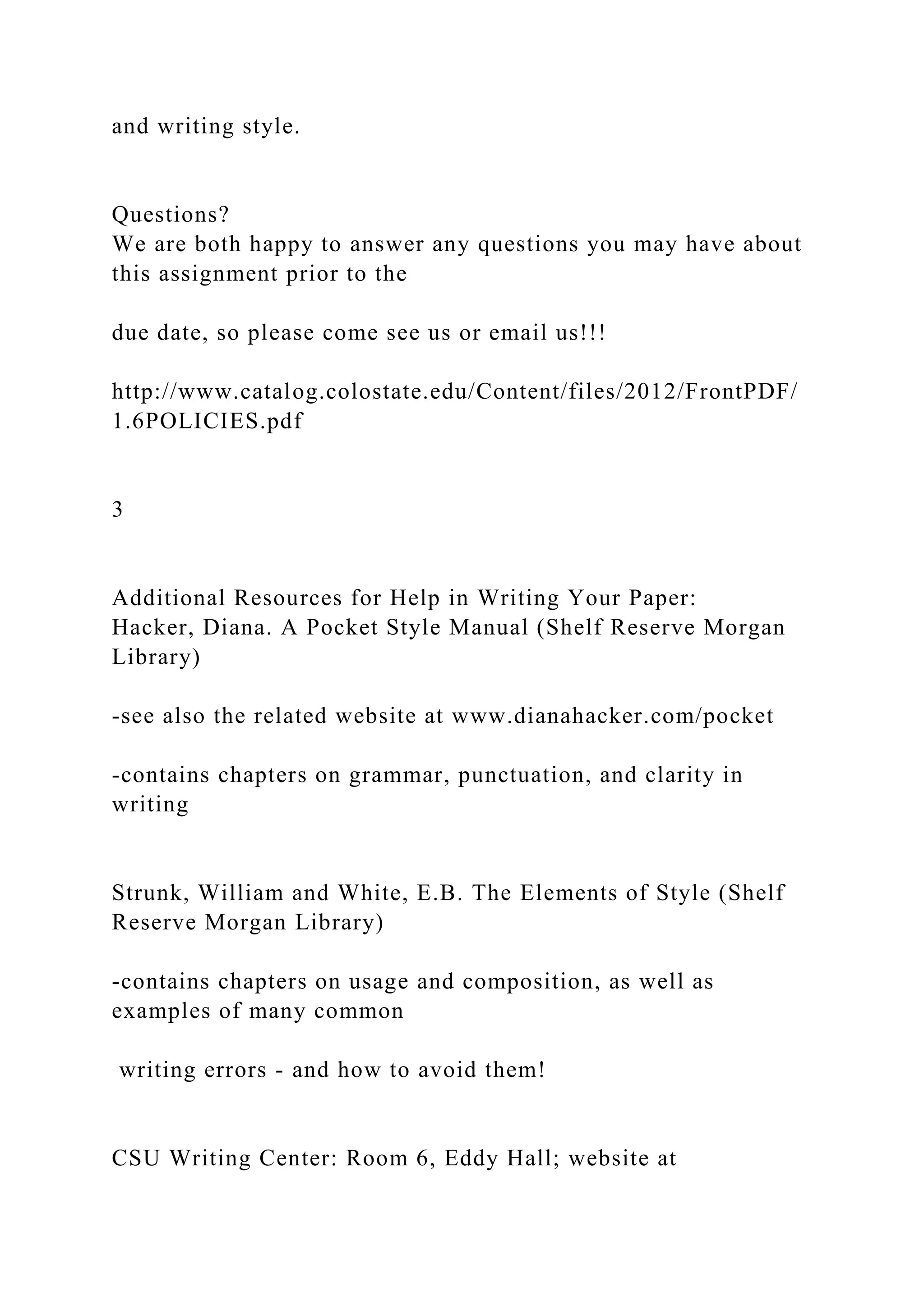 and writing style.
Questions?
We are both happy to answer any questions you may have about
this assignment prior to the
due date, so please come see us or email us!!!
http://www.catalog.colostate.edu/Content/files/2012/FrontPDF/
1.6POLICIES.pdf
3
Additional Resources for Help in Writing Your Paper:
Hacker, Diana. A Pocket Style Manual (Shelf Reserve Morgan
Library)
-see also the related website at www.dianahacker.com/pocket
-contains chapters on grammar, punctuation, and clarity in
writing
Strunk, William and White, E.B. The Elements of Style (Shelf
Reserve Morgan Library)
-contains chapters on usage and composition, as well as
examples of many common
writing errors - and how to avoid them!
CSU Writing Center: Room 6, Eddy Hall; website at
 
