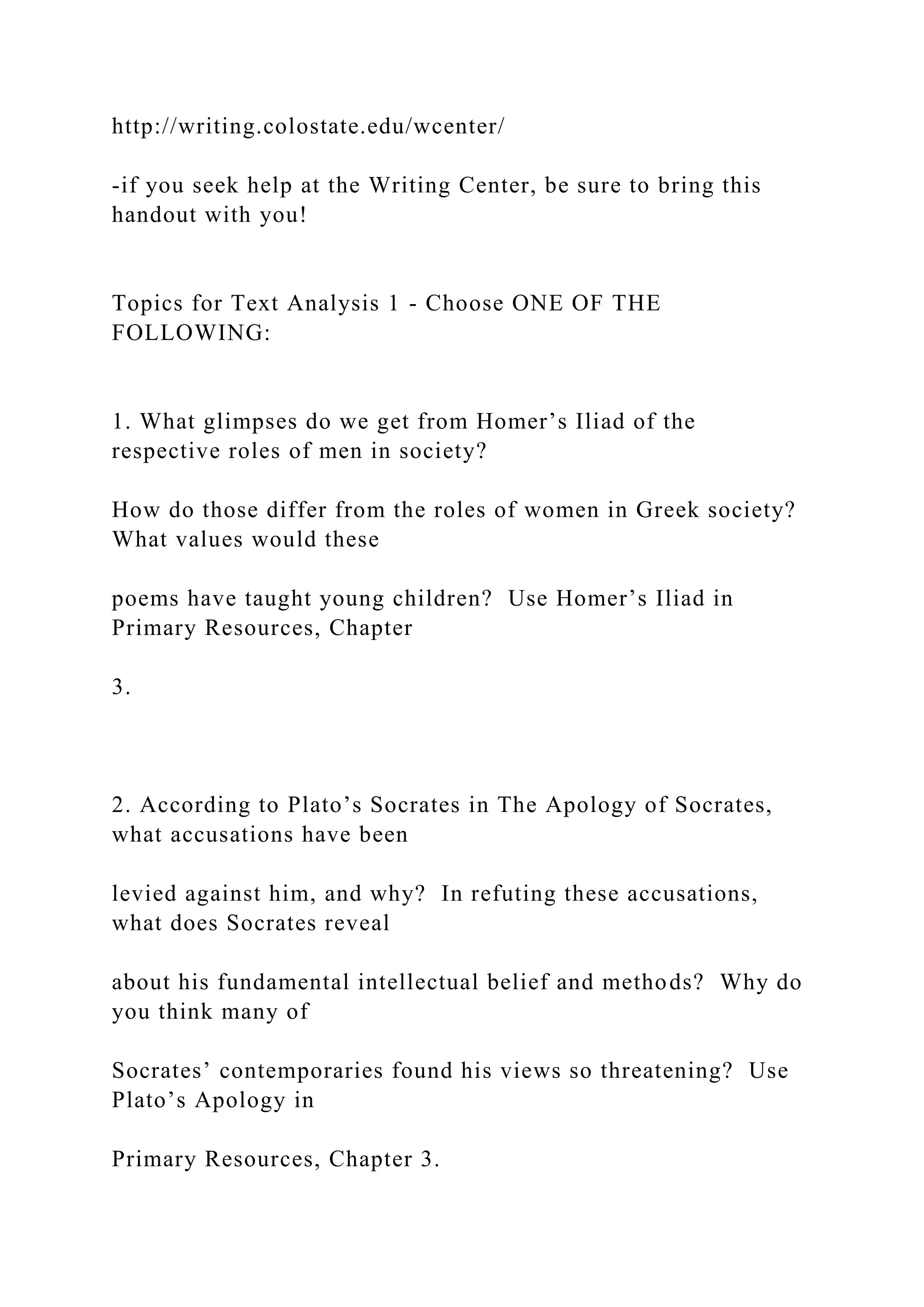 http://writing.colostate.edu/wcenter/
-if you seek help at the Writing Center, be sure to bring this
handout with you!
Topics for Text Analysis 1 - Choose ONE OF THE
FOLLOWING:
1. What glimpses do we get from Homer’s Iliad of the
respective roles of men in society?
How do those differ from the roles of women in Greek society?
What values would these
poems have taught young children? Use Homer’s Iliad in
Primary Resources, Chapter
3.
2. According to Plato’s Socrates in The Apology of Socrates,
what accusations have been
levied against him, and why? In refuting these accusations,
what does Socrates reveal
about his fundamental intellectual belief and methods? Why do
you think many of
Socrates’ contemporaries found his views so threatening? Use
Plato’s Apology in
Primary Resources, Chapter 3.
 