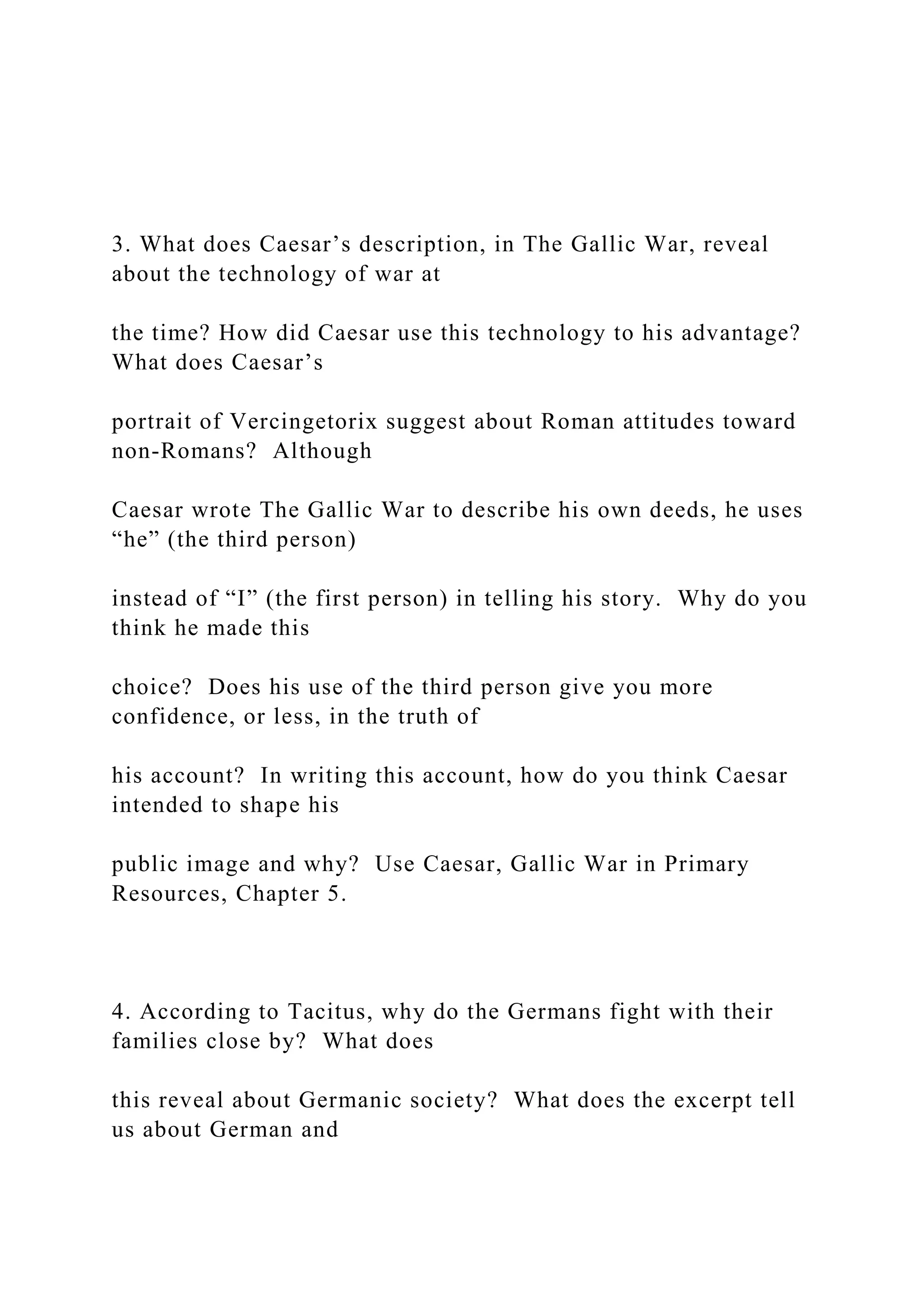 3. What does Caesar’s description, in The Gallic War, reveal
about the technology of war at
the time? How did Caesar use this technology to his advantage?
What does Caesar’s
portrait of Vercingetorix suggest about Roman attitudes toward
non-Romans? Although
Caesar wrote The Gallic War to describe his own deeds, he uses
“he” (the third person)
instead of “I” (the first person) in telling his story. Why do you
think he made this
choice? Does his use of the third person give you more
confidence, or less, in the truth of
his account? In writing this account, how do you think Caesar
intended to shape his
public image and why? Use Caesar, Gallic War in Primary
Resources, Chapter 5.
4. According to Tacitus, why do the Germans fight with their
families close by? What does
this reveal about Germanic society? What does the excerpt tell
us about German and
 