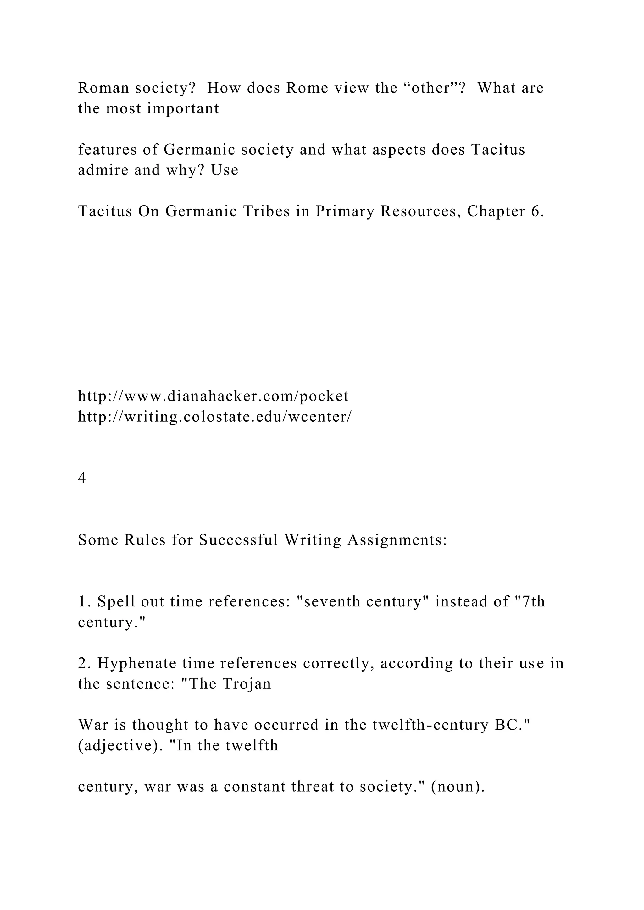 Roman society? How does Rome view the “other”? What are
the most important
features of Germanic society and what aspects does Tacitus
admire and why? Use
Tacitus On Germanic Tribes in Primary Resources, Chapter 6.
http://www.dianahacker.com/pocket
http://writing.colostate.edu/wcenter/
4
Some Rules for Successful Writing Assignments:
1. Spell out time references: "seventh century" instead of "7th
century."
2. Hyphenate time references correctly, according to their use in
the sentence: "The Trojan
War is thought to have occurred in the twelfth-century BC."
(adjective). "In the twelfth
century, war was a constant threat to society." (noun).
 