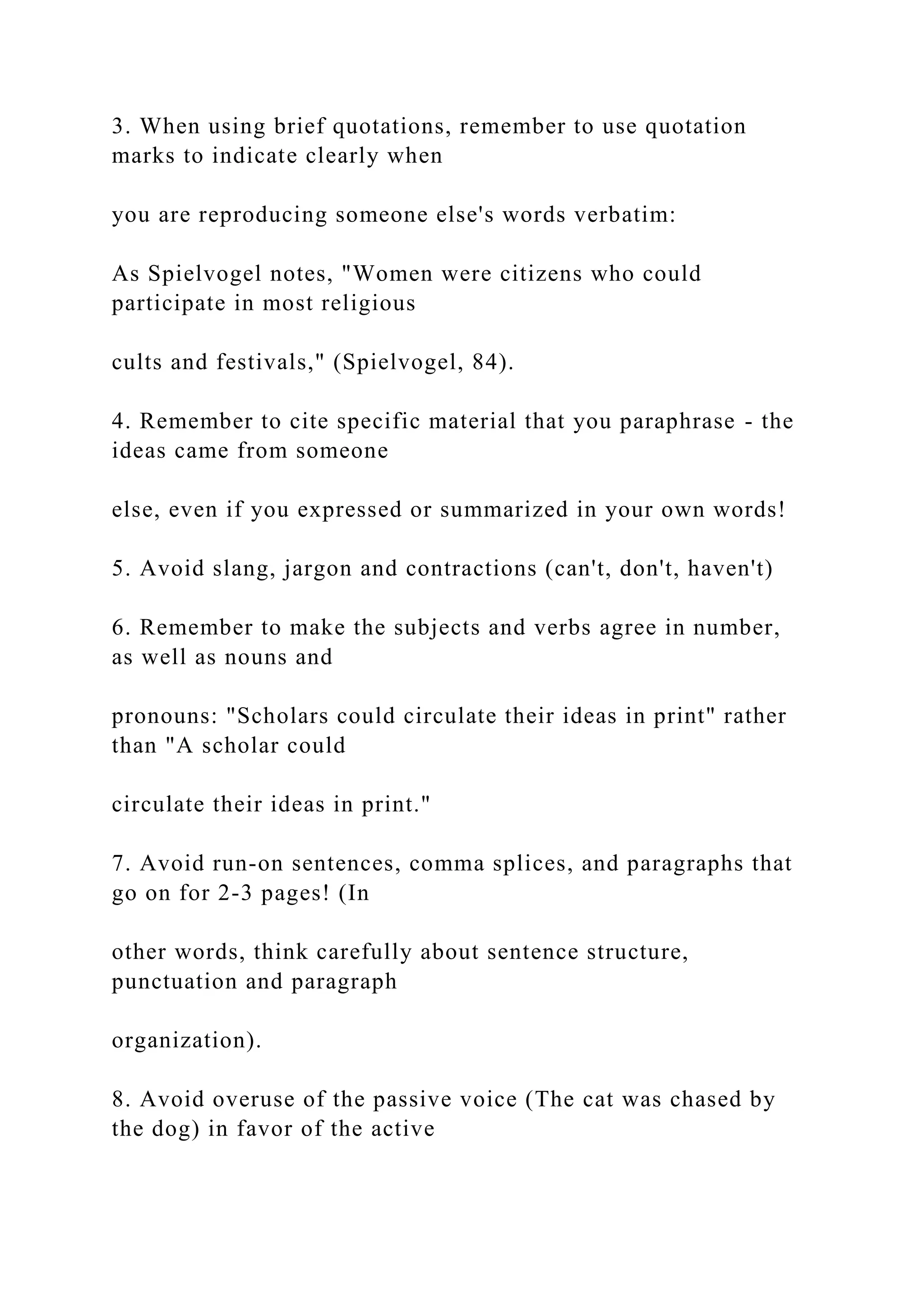3. When using brief quotations, remember to use quotation
marks to indicate clearly when
you are reproducing someone else's words verbatim:
As Spielvogel notes, "Women were citizens who could
participate in most religious
cults and festivals," (Spielvogel, 84).
4. Remember to cite specific material that you paraphrase - the
ideas came from someone
else, even if you expressed or summarized in your own words!
5. Avoid slang, jargon and contractions (can't, don't, haven't)
6. Remember to make the subjects and verbs agree in number,
as well as nouns and
pronouns: "Scholars could circulate their ideas in print" rather
than "A scholar could
circulate their ideas in print."
7. Avoid run-on sentences, comma splices, and paragraphs that
go on for 2-3 pages! (In
other words, think carefully about sentence structure,
punctuation and paragraph
organization).
8. Avoid overuse of the passive voice (The cat was chased by
the dog) in favor of the active
 