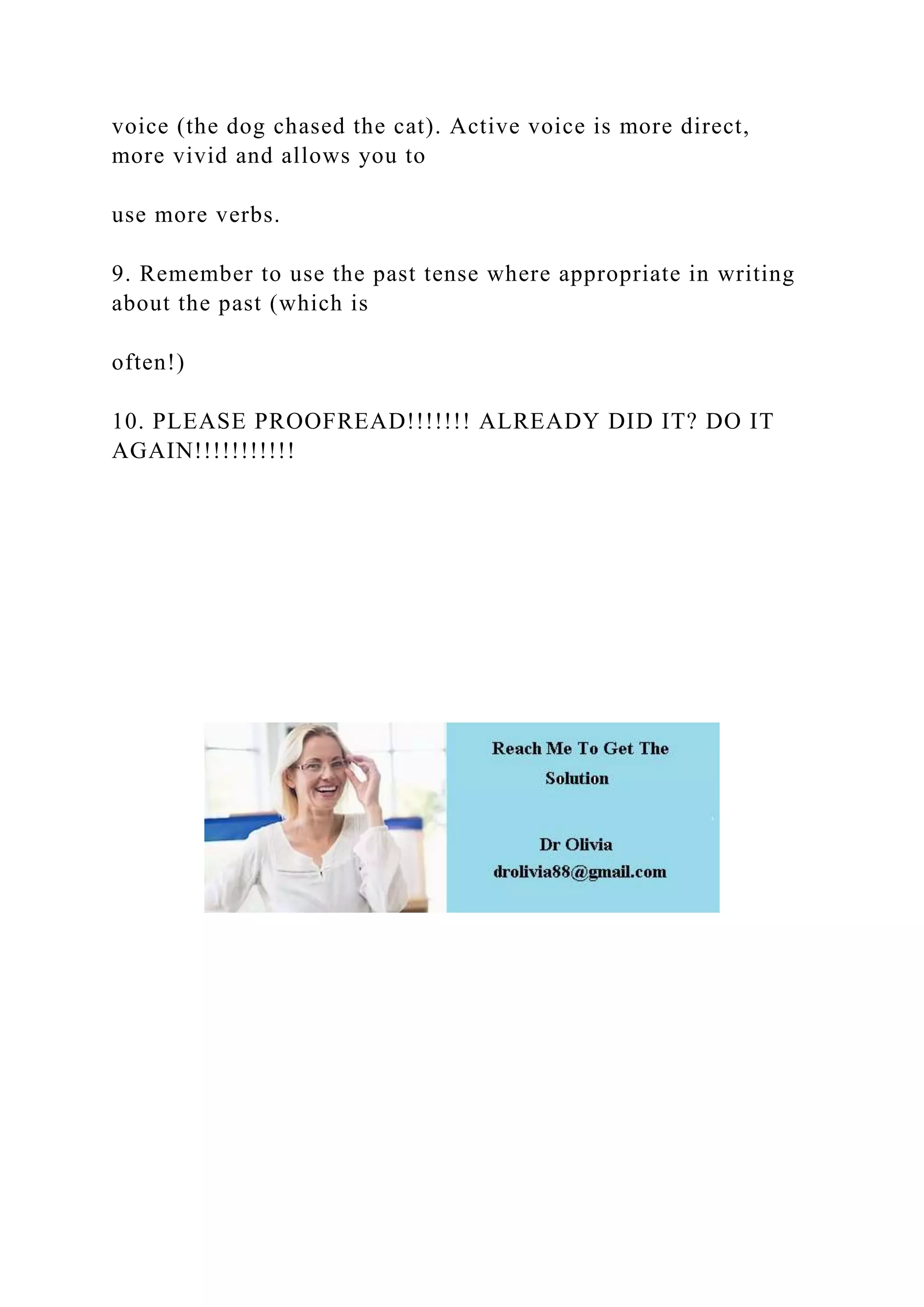 voice (the dog chased the cat). Active voice is more direct,
more vivid and allows you to
use more verbs.
9. Remember to use the past tense where appropriate in writing
about the past (which is
often!)
10. PLEASE PROOFREAD!!!!!!! ALREADY DID IT? DO IT
AGAIN!!!!!!!!!!!
 