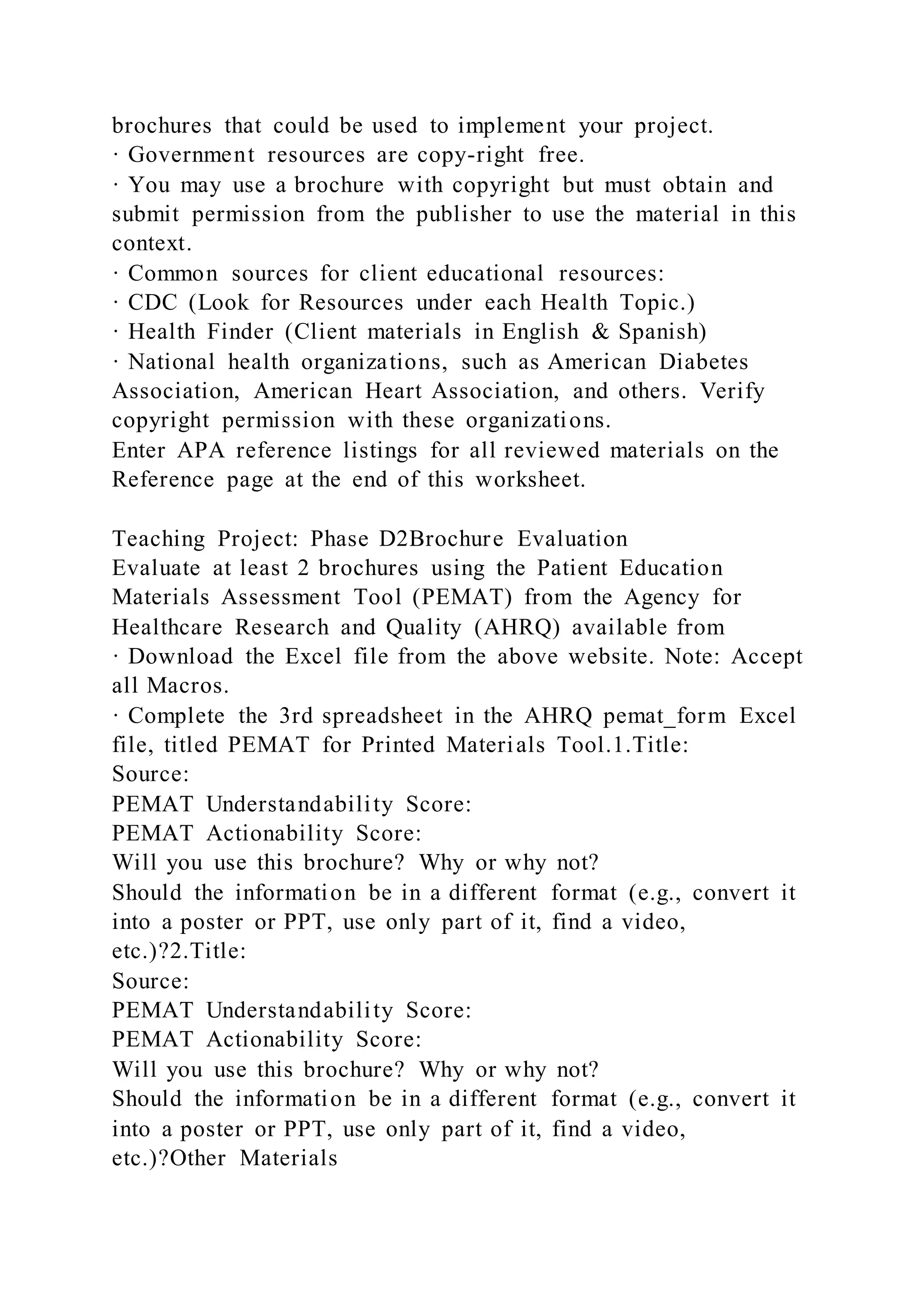 brochures that could be used to implement your project.
· Government resources are copy-right free.
· You may use a brochure with copyright but must obtain and
submit permission from the publisher to use the material in this
context.
· Common sources for client educational resources:
· CDC (Look for Resources under each Health Topic.)
· Health Finder (Client materials in English & Spanish)
· National health organizations, such as American Diabetes
Association, American Heart Association, and others. Verify
copyright permission with these organizations.
Enter APA reference listings for all reviewed materials on the
Reference page at the end of this worksheet.
Teaching Project: Phase D2Brochure Evaluation
Evaluate at least 2 brochures using the Patient Education
Materials Assessment Tool (PEMAT) from the Agency for
Healthcare Research and Quality (AHRQ) available from
· Download the Excel file from the above website. Note: Accept
all Macros.
· Complete the 3rd spreadsheet in the AHRQ pemat_form Excel
file, titled PEMAT for Printed Materials Tool.1.Title:
Source:
PEMAT Understandability Score:
PEMAT Actionability Score:
Will you use this brochure? Why or why not?
Should the information be in a different format (e.g., convert it
into a poster or PPT, use only part of it, find a video,
etc.)?2.Title:
Source:
PEMAT Understandability Score:
PEMAT Actionability Score:
Will you use this brochure? Why or why not?
Should the information be in a different format (e.g., convert it
into a poster or PPT, use only part of it, find a video,
etc.)?Other Materials
 