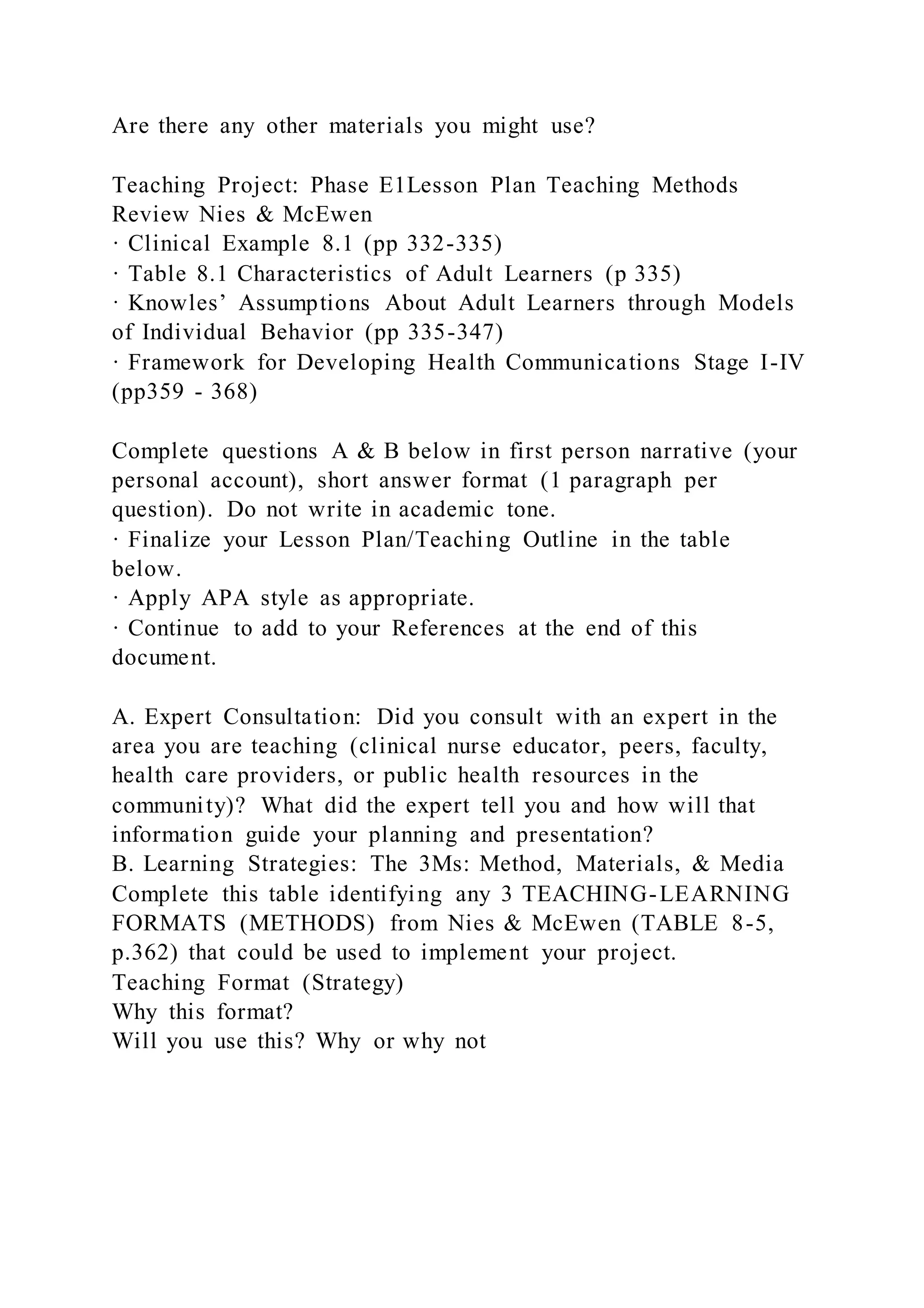Are there any other materials you might use?
Teaching Project: Phase E1Lesson Plan Teaching Methods
Review Nies & McEwen
· Clinical Example 8.1 (pp 332-335)
· Table 8.1 Characteristics of Adult Learners (p 335)
· Knowles’ Assumptions About Adult Learners through Models
of Individual Behavior (pp 335-347)
· Framework for Developing Health Communications Stage I-IV
(pp359 - 368)
Complete questions A & B below in first person narrative (your
personal account), short answer format (1 paragraph per
question). Do not write in academic tone.
· Finalize your Lesson Plan/Teaching Outline in the table
below.
· Apply APA style as appropriate.
· Continue to add to your References at the end of this
document.
A. Expert Consultation: Did you consult with an expert in the
area you are teaching (clinical nurse educator, peers, faculty,
health care providers, or public health resources in the
community)? What did the expert tell you and how will that
information guide your planning and presentation?
B. Learning Strategies: The 3Ms: Method, Materials, & Media
Complete this table identifying any 3 TEACHING-LEARNING
FORMATS (METHODS) from Nies & McEwen (TABLE 8-5,
p.362) that could be used to implement your project.
Teaching Format (Strategy)
Why this format?
Will you use this? Why or why not
 