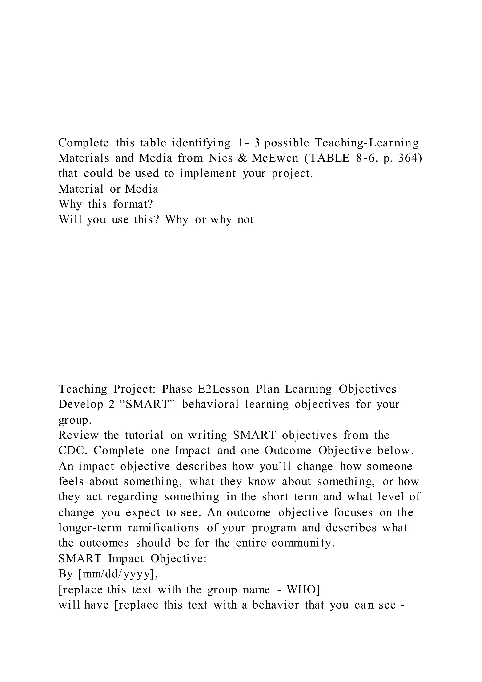 Complete this table identifying 1- 3 possible Teaching-Learning
Materials and Media from Nies & McEwen (TABLE 8-6, p. 364)
that could be used to implement your project.
Material or Media
Why this format?
Will you use this? Why or why not
Teaching Project: Phase E2Lesson Plan Learning Objectives
Develop 2 “SMART” behavioral learning objectives for your
group.
Review the tutorial on writing SMART objectives from the
CDC. Complete one Impact and one Outcome Objective below.
An impact objective describes how you’ll change how someone
feels about something, what they know about something, or how
they act regarding something in the short term and what level of
change you expect to see. An outcome objective focuses on the
longer-term ramifications of your program and describes what
the outcomes should be for the entire community.
SMART Impact Objective:
By [mm/dd/yyyy],
[replace this text with the group name - WHO]
will have [replace this text with a behavior that you can see -
 