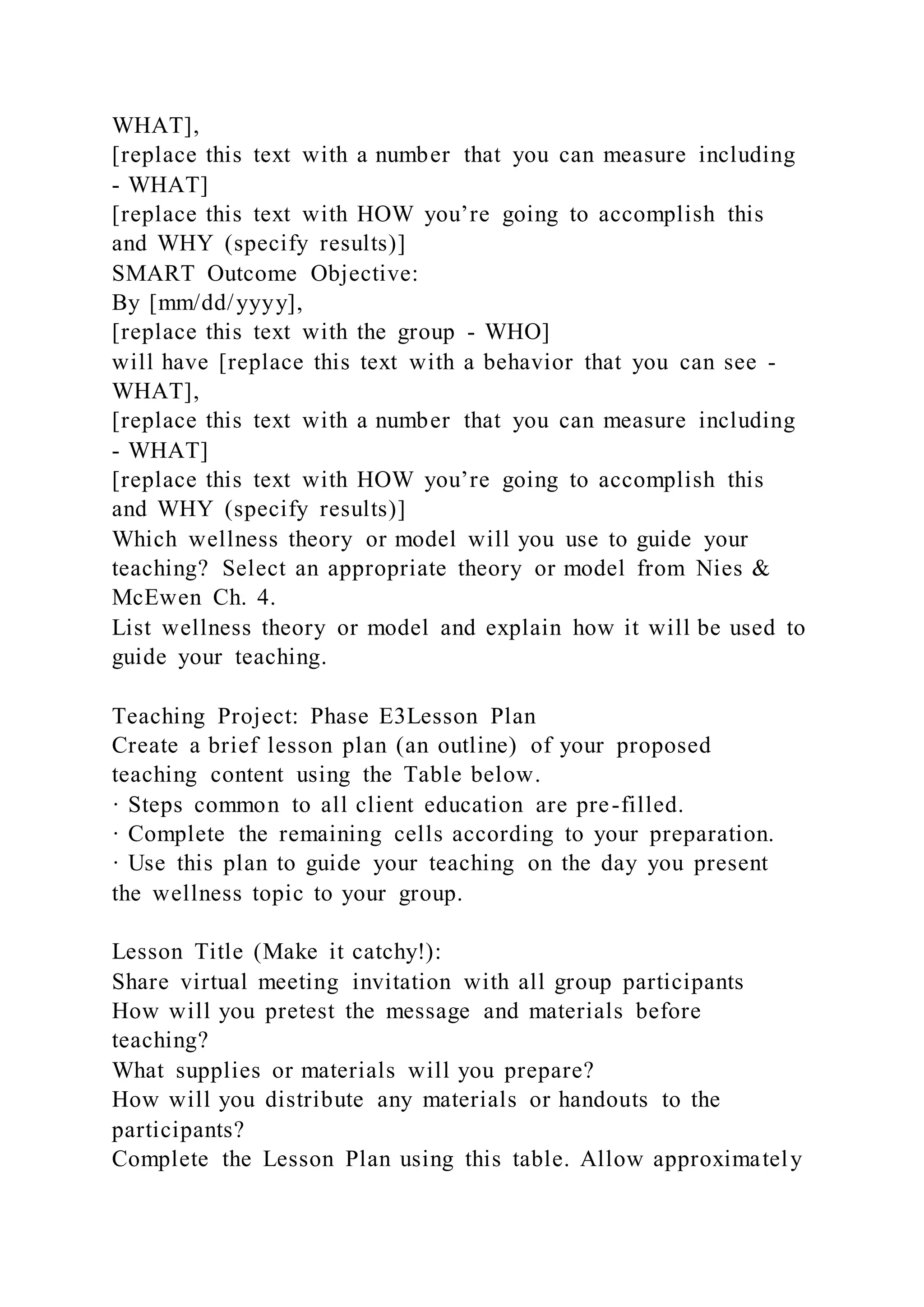 WHAT],
[replace this text with a number that you can measure including
- WHAT]
[replace this text with HOW you’re going to accomplish this
and WHY (specify results)]
SMART Outcome Objective:
By [mm/dd/yyyy],
[replace this text with the group - WHO]
will have [replace this text with a behavior that you can see -
WHAT],
[replace this text with a number that you can measure including
- WHAT]
[replace this text with HOW you’re going to accomplish this
and WHY (specify results)]
Which wellness theory or model will you use to guide your
teaching? Select an appropriate theory or model from Nies &
McEwen Ch. 4.
List wellness theory or model and explain how it will be used to
guide your teaching.
Teaching Project: Phase E3Lesson Plan
Create a brief lesson plan (an outline) of your proposed
teaching content using the Table below.
· Steps common to all client education are pre-filled.
· Complete the remaining cells according to your preparation.
· Use this plan to guide your teaching on the day you present
the wellness topic to your group.
Lesson Title (Make it catchy!):
Share virtual meeting invitation with all group participants
How will you pretest the message and materials before
teaching?
What supplies or materials will you prepare?
How will you distribute any materials or handouts to the
participants?
Complete the Lesson Plan using this table. Allow approximately
 