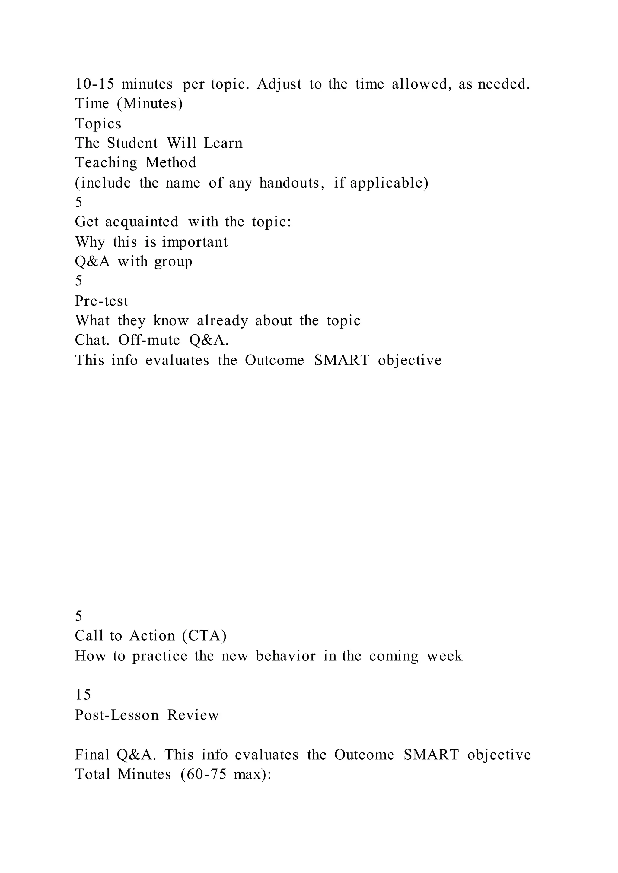 10-15 minutes per topic. Adjust to the time allowed, as needed.
Time (Minutes)
Topics
The Student Will Learn
Teaching Method
(include the name of any handouts, if applicable)
5
Get acquainted with the topic:
Why this is important
Q&A with group
5
Pre-test
What they know already about the topic
Chat. Off-mute Q&A.
This info evaluates the Outcome SMART objective
5
Call to Action (CTA)
How to practice the new behavior in the coming week
15
Post-Lesson Review
Final Q&A. This info evaluates the Outcome SMART objective
Total Minutes (60-75 max):
 