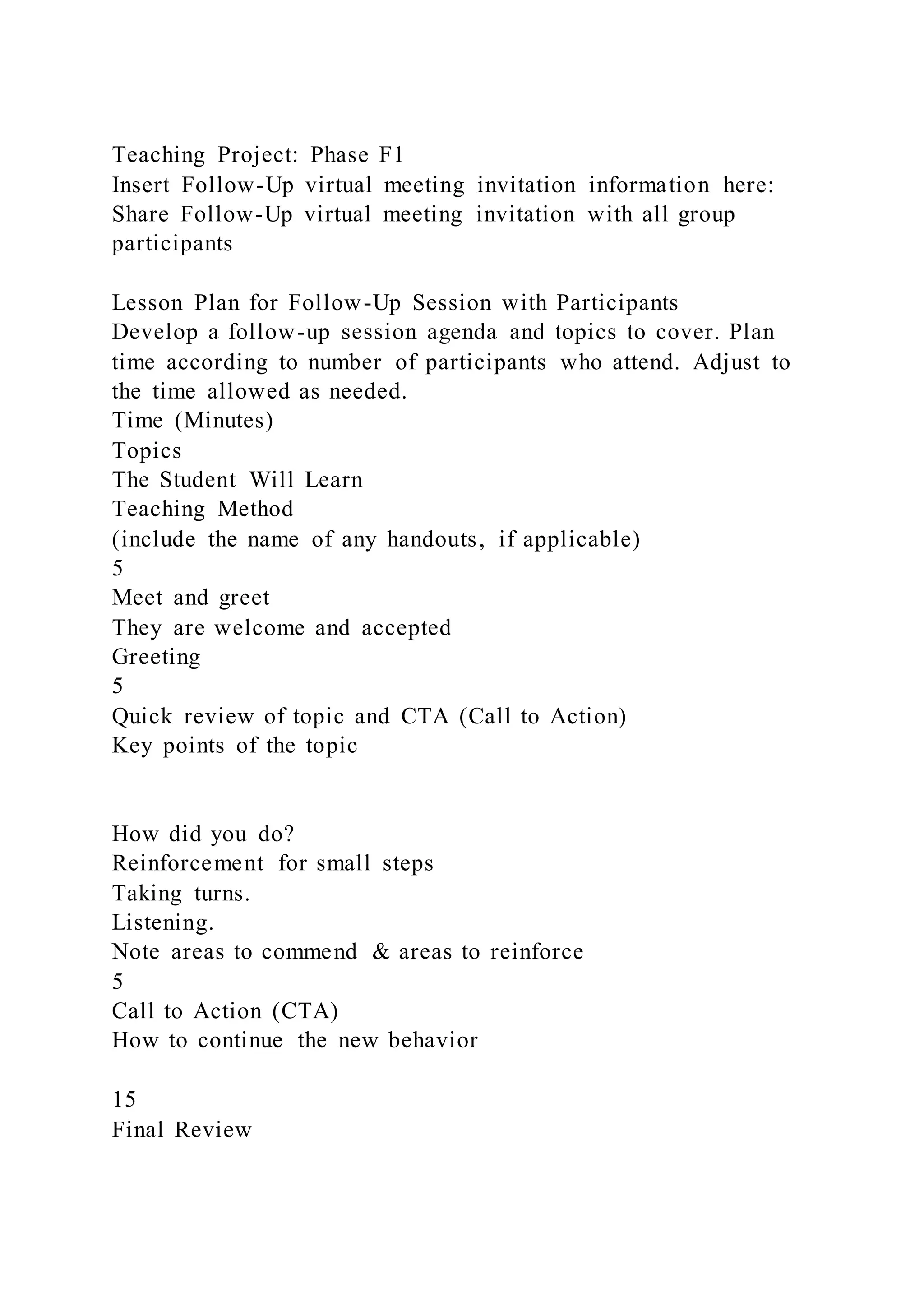 Teaching Project: Phase F1
Insert Follow-Up virtual meeting invitation information here:
Share Follow-Up virtual meeting invitation with all group
participants
Lesson Plan for Follow-Up Session with Participants
Develop a follow-up session agenda and topics to cover. Plan
time according to number of participants who attend. Adjust to
the time allowed as needed.
Time (Minutes)
Topics
The Student Will Learn
Teaching Method
(include the name of any handouts, if applicable)
5
Meet and greet
They are welcome and accepted
Greeting
5
Quick review of topic and CTA (Call to Action)
Key points of the topic
How did you do?
Reinforcement for small steps
Taking turns.
Listening.
Note areas to commend & areas to reinforce
5
Call to Action (CTA)
How to continue the new behavior
15
Final Review
 