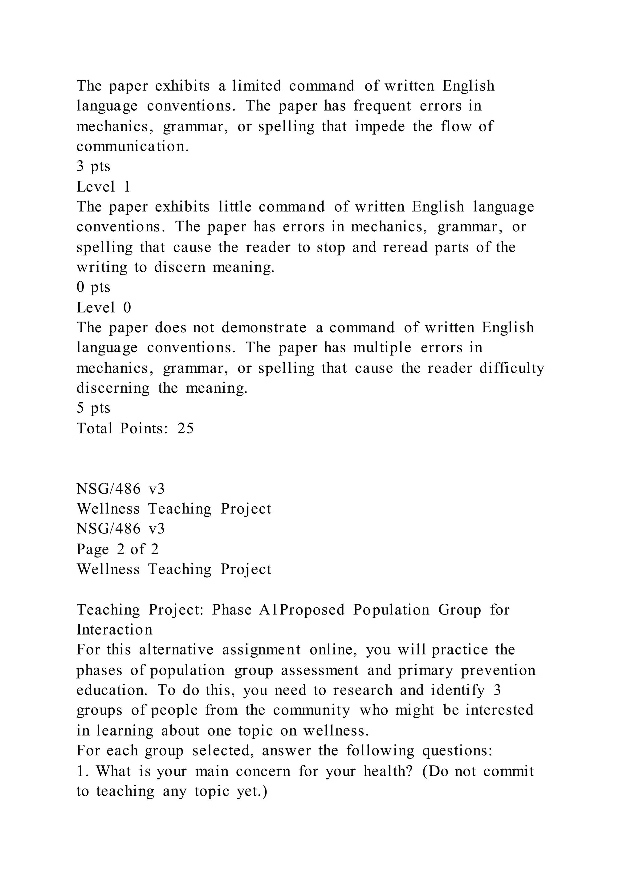 The paper exhibits a limited command of written English
language conventions. The paper has frequent errors in
mechanics, grammar, or spelling that impede the flow of
communication.
3 pts
Level 1
The paper exhibits little command of written English language
conventions. The paper has errors in mechanics, grammar, or
spelling that cause the reader to stop and reread parts of the
writing to discern meaning.
0 pts
Level 0
The paper does not demonstrate a command of written English
language conventions. The paper has multiple errors in
mechanics, grammar, or spelling that cause the reader difficulty
discerning the meaning.
5 pts
Total Points: 25
NSG/486 v3
Wellness Teaching Project
NSG/486 v3
Page 2 of 2
Wellness Teaching Project
Teaching Project: Phase A1Proposed Population Group for
Interaction
For this alternative assignment online, you will practice the
phases of population group assessment and primary prevention
education. To do this, you need to research and identify 3
groups of people from the community who might be interested
in learning about one topic on wellness.
For each group selected, answer the following questions:
1. What is your main concern for your health? (Do not commit
to teaching any topic yet.)
 