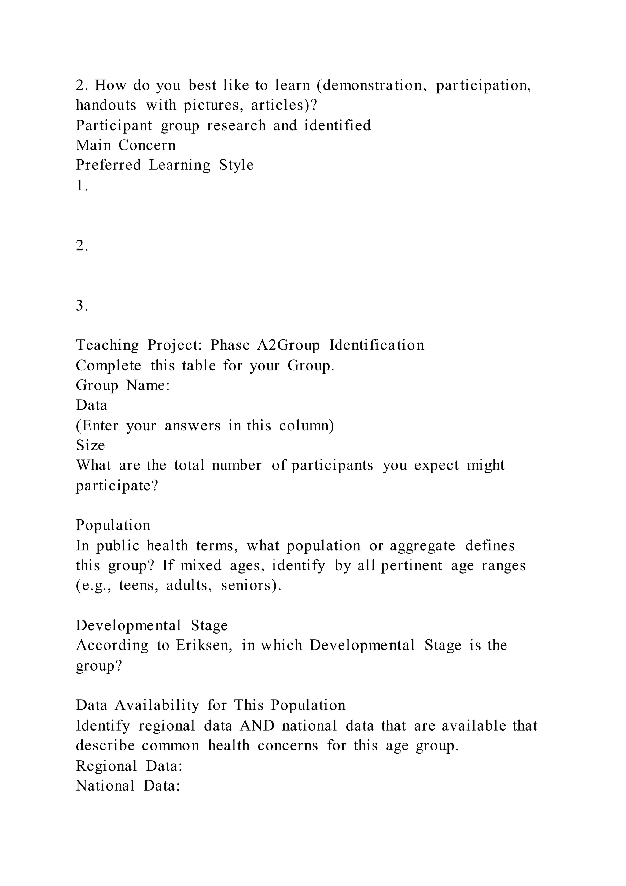 2. How do you best like to learn (demonstration, participation,
handouts with pictures, articles)?
Participant group research and identified
Main Concern
Preferred Learning Style
1.
2.
3.
Teaching Project: Phase A2Group Identification
Complete this table for your Group.
Group Name:
Data
(Enter your answers in this column)
Size
What are the total number of participants you expect might
participate?
Population
In public health terms, what population or aggregate defines
this group? If mixed ages, identify by all pertinent age ranges
(e.g., teens, adults, seniors).
Developmental Stage
According to Eriksen, in which Developmental Stage is the
group?
Data Availability for This Population
Identify regional data AND national data that are available that
describe common health concerns for this age group.
Regional Data:
National Data:
 