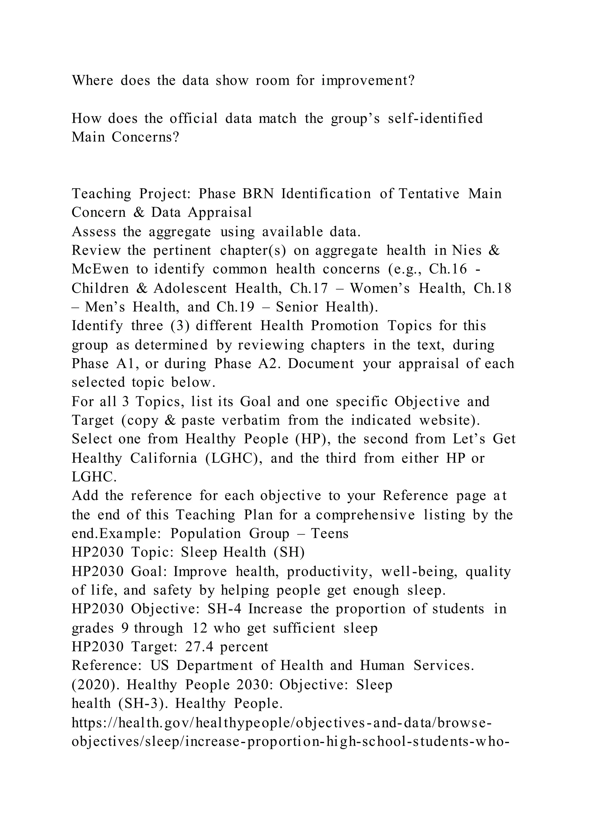 Where does the data show room for improvement?
How does the official data match the group’s self-identified
Main Concerns?
Teaching Project: Phase BRN Identification of Tentative Main
Concern & Data Appraisal
Assess the aggregate using available data.
Review the pertinent chapter(s) on aggregate health in Nies &
McEwen to identify common health concerns (e.g., Ch.16 -
Children & Adolescent Health, Ch.17 – Women’s Health, Ch.18
– Men’s Health, and Ch.19 – Senior Health).
Identify three (3) different Health Promotion Topics for this
group as determined by reviewing chapters in the text, during
Phase A1, or during Phase A2. Document your appraisal of each
selected topic below.
For all 3 Topics, list its Goal and one specific Objective and
Target (copy & paste verbatim from the indicated website).
Select one from Healthy People (HP), the second from Let’s Get
Healthy California (LGHC), and the third from either HP or
LGHC.
Add the reference for each objective to your Reference page a t
the end of this Teaching Plan for a comprehensive listing by the
end.Example: Population Group – Teens
HP2030 Topic: Sleep Health (SH)
HP2030 Goal: Improve health, productivity, well-being, quality
of life, and safety by helping people get enough sleep.
HP2030 Objective: SH-4 Increase the proportion of students in
grades 9 through 12 who get sufficient sleep
HP2030 Target: 27.4 percent
Reference: US Department of Health and Human Services.
(2020). Healthy People 2030: Objective: Sleep
health (SH-3). Healthy People.
https://health.gov/healthypeople/objectives-and-data/browse-
objectives/sleep/increase-proportion-high-school-students-who-
 