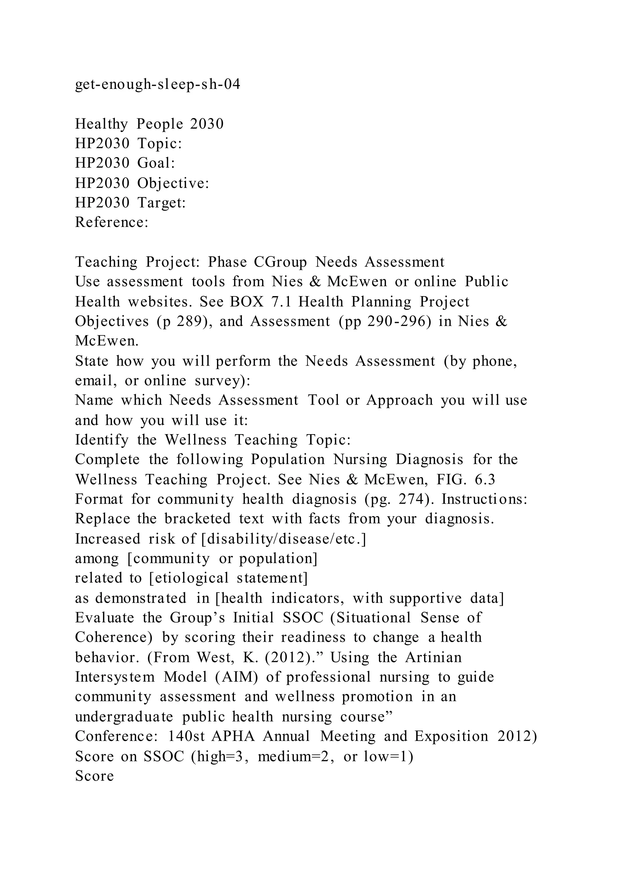 get-enough-sleep-sh-04
Healthy People 2030
HP2030 Topic:
HP2030 Goal:
HP2030 Objective:
HP2030 Target:
Reference:
Teaching Project: Phase CGroup Needs Assessment
Use assessment tools from Nies & McEwen or online Public
Health websites. See BOX 7.1 Health Planning Project
Objectives (p 289), and Assessment (pp 290-296) in Nies &
McEwen.
State how you will perform the Needs Assessment (by phone,
email, or online survey):
Name which Needs Assessment Tool or Approach you will use
and how you will use it:
Identify the Wellness Teaching Topic:
Complete the following Population Nursing Diagnosis for the
Wellness Teaching Project. See Nies & McEwen, FIG. 6.3
Format for community health diagnosis (pg. 274). Instructions:
Replace the bracketed text with facts from your diagnosis.
Increased risk of [disability/disease/etc.]
among [community or population]
related to [etiological statement]
as demonstrated in [health indicators, with supportive data]
Evaluate the Group’s Initial SSOC (Situational Sense of
Coherence) by scoring their readiness to change a health
behavior. (From West, K. (2012).” Using the Artinian
Intersystem Model (AIM) of professional nursing to guide
community assessment and wellness promotion in an
undergraduate public health nursing course”
Conference: 140st APHA Annual Meeting and Exposition 2012)
Score on SSOC (high=3, medium=2, or low=1)
Score
 