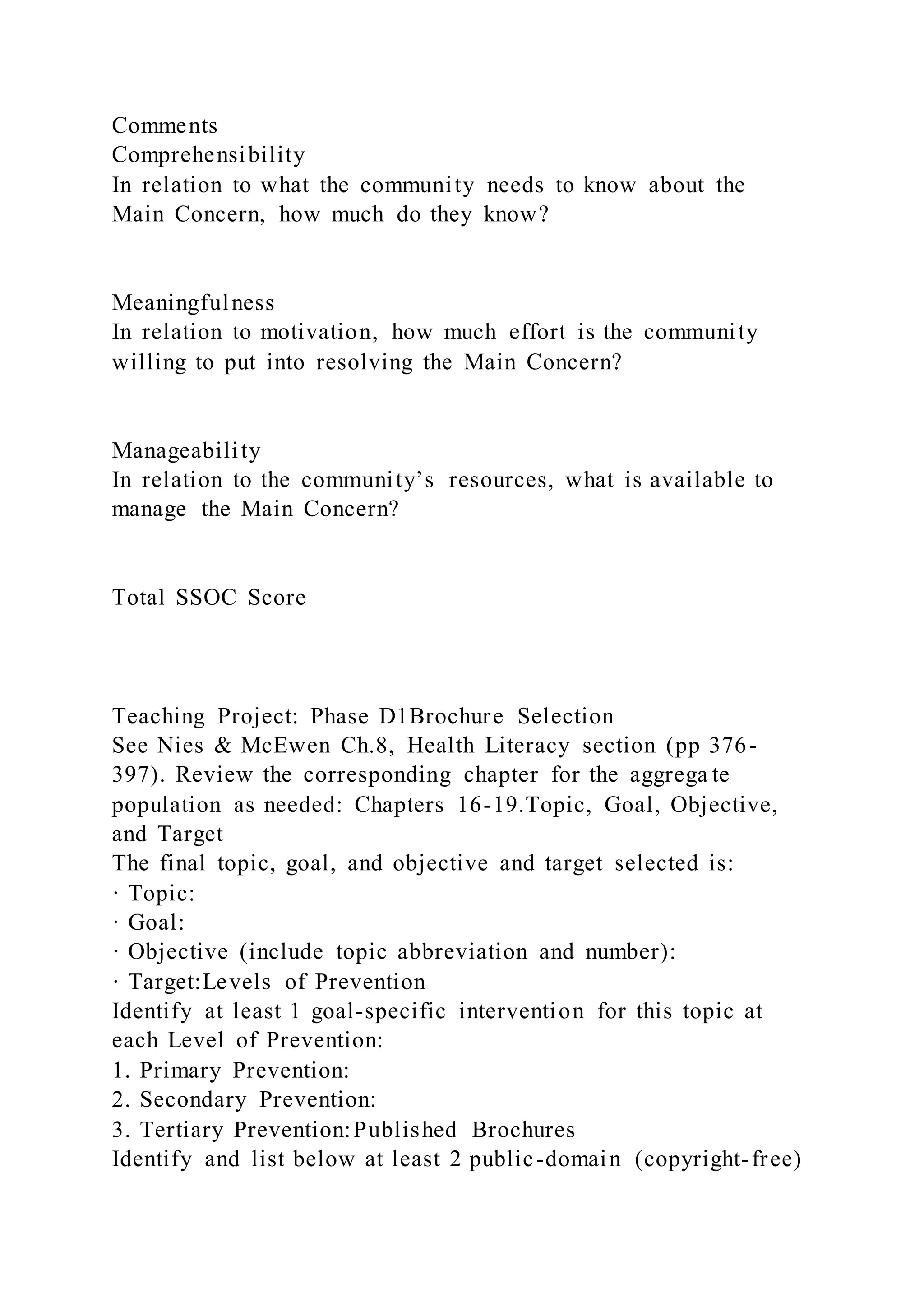Comments
Comprehensibility
In relation to what the community needs to know about the
Main Concern, how much do they know?
Meaningfulness
In relation to motivation, how much effort is the community
willing to put into resolving the Main Concern?
Manageability
In relation to the community’s resources, what is available to
manage the Main Concern?
Total SSOC Score
Teaching Project: Phase D1Brochure Selection
See Nies & McEwen Ch.8, Health Literacy section (pp 376-
397). Review the corresponding chapter for the aggrega te
population as needed: Chapters 16-19.Topic, Goal, Objective,
and Target
The final topic, goal, and objective and target selected is:
· Topic:
· Goal:
· Objective (include topic abbreviation and number):
· Target:Levels of Prevention
Identify at least 1 goal-specific intervention for this topic at
each Level of Prevention:
1. Primary Prevention:
2. Secondary Prevention:
3. Tertiary Prevention:Published Brochures
Identify and list below at least 2 public-domain (copyright-free)
 